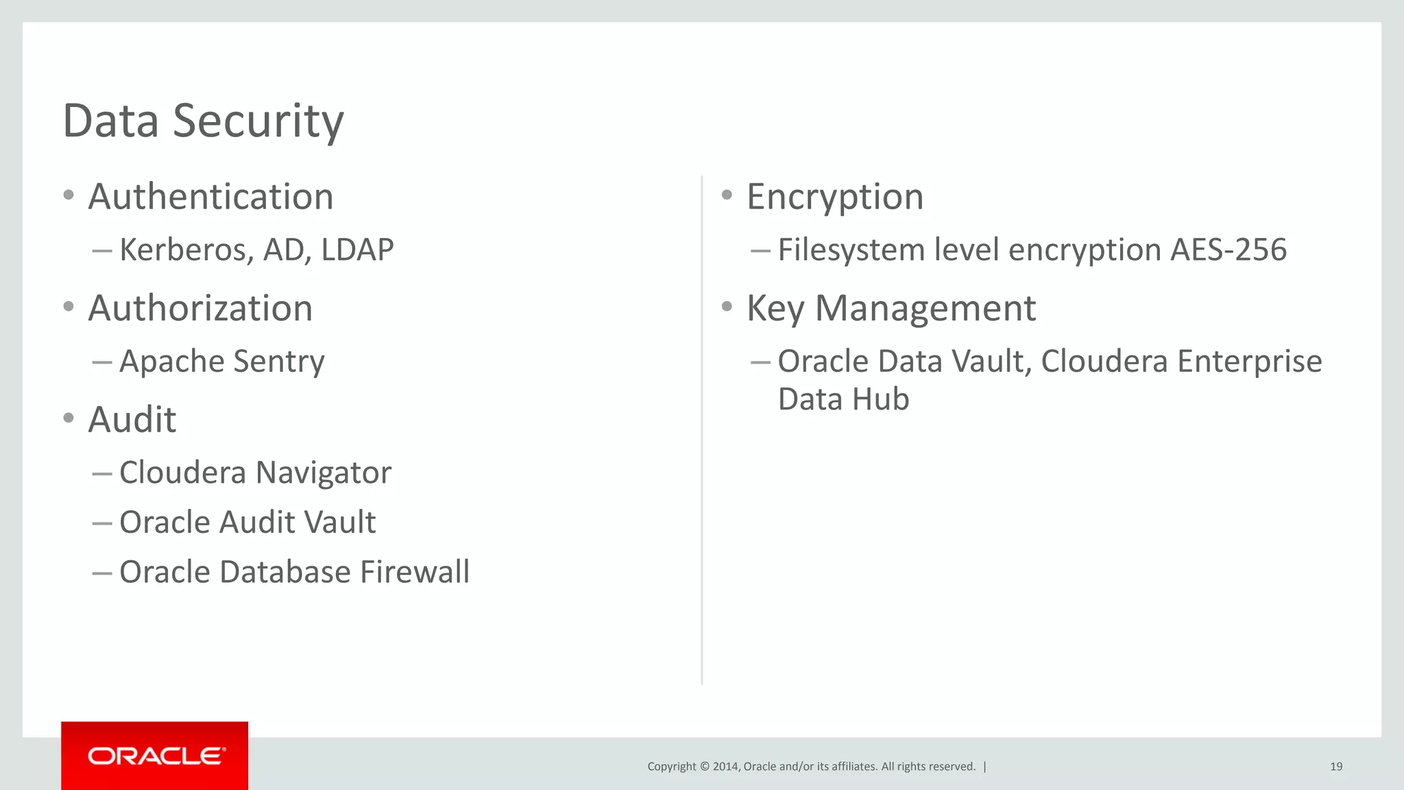 Copyright © 2014, Oracle and/or its affiliates. All rights reserved. |
• Authentication
– Kerberos, AD, LDAP
• Authorization
– Apache Sentry
• Audit
– Cloudera Navigator
– Oracle Audit Vault
– Oracle Database Firewall
• Encryption
– Filesystem level encryption AES-256
• Key Management
– Oracle Data Vault, Cloudera Enterprise
Data Hub
19
Data Security
 