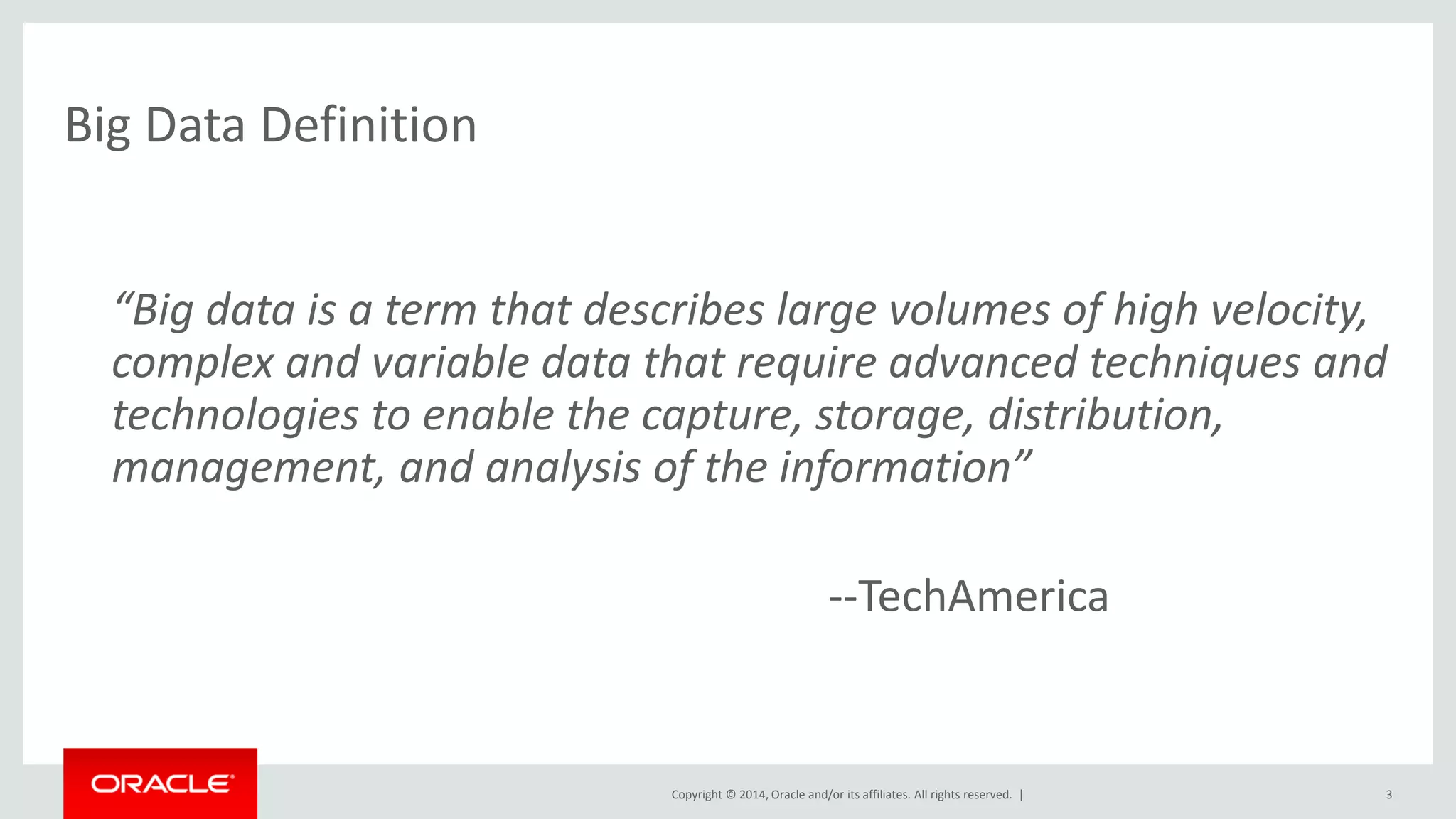 Copyright © 2014, Oracle and/or its affiliates. All rights reserved. |
Big Data Definition
“Big data is a term that describes large volumes of high velocity,
complex and variable data that require advanced techniques and
technologies to enable the capture, storage, distribution,
management, and analysis of the information”
--TechAmerica
3
 