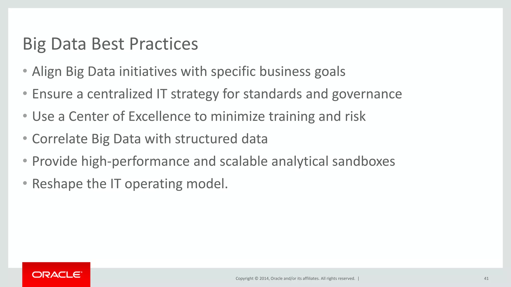 Copyright © 2014, Oracle and/or its affiliates. All rights reserved. |
Big Data Best Practices
• Align Big Data initiatives with specific business goals
• Ensure a centralized IT strategy for standards and governance
• Use a Center of Excellence to minimize training and risk
• Correlate Big Data with structured data
• Provide high-performance and scalable analytical sandboxes
• Reshape the IT operating model.
41
 
