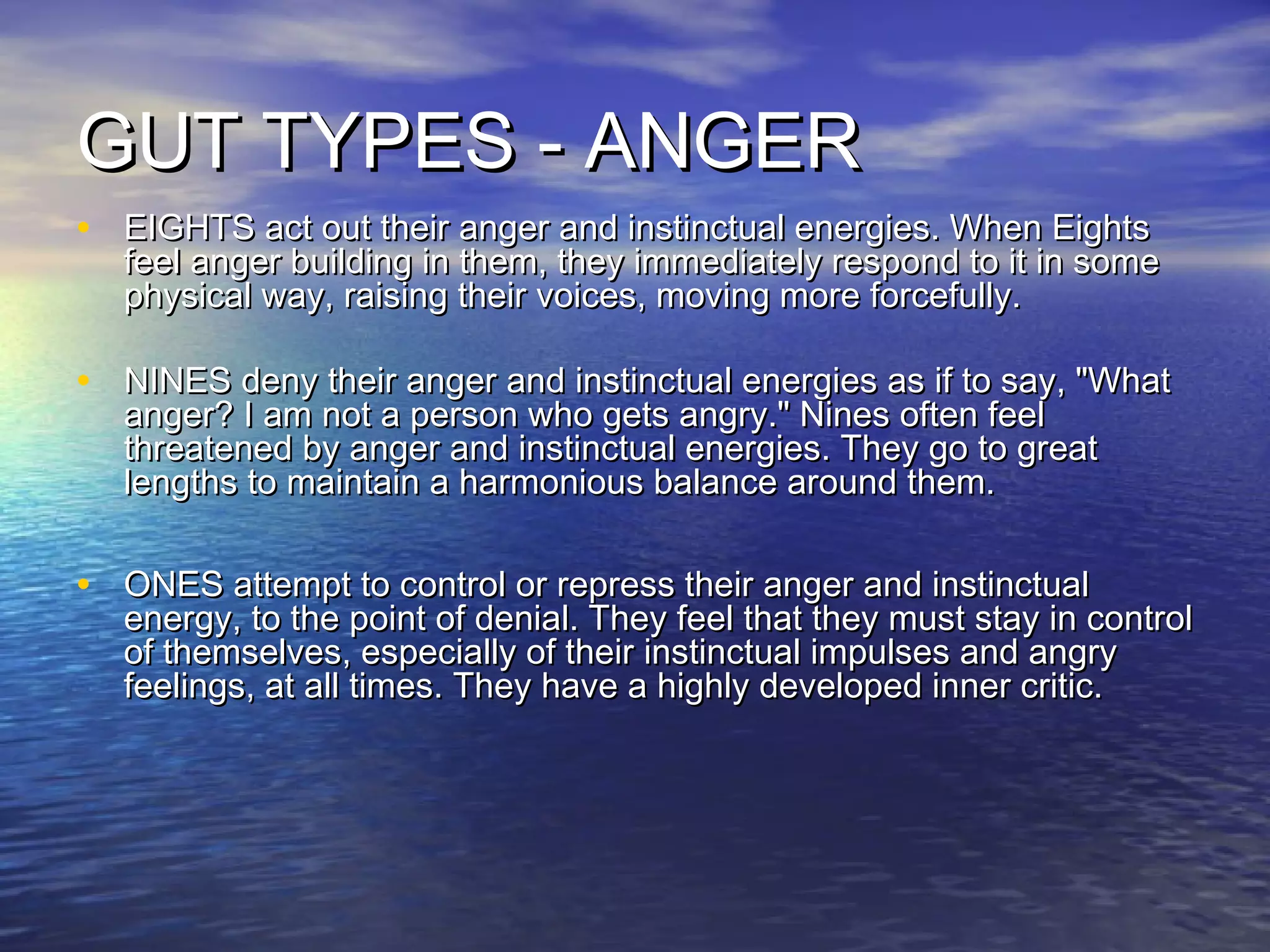 GUT TYPES - ANGERGUT TYPES - ANGER
• EIGHTS act out their anger and instinctual energies. When EightsEIGHTS act out their anger and instinctual energies. When Eights
feel anger building in them, they immediately respond to it in somefeel anger building in them, they immediately respond to it in some
physical way, raising their voices, moving more forcefully.physical way, raising their voices, moving more forcefully.
• NINES deny their anger and instinctual energies as if to say, "WhatNINES deny their anger and instinctual energies as if to say, "What
anger? I am not a person who gets angry." Nines often feelanger? I am not a person who gets angry." Nines often feel
threatened by anger and instinctual energies. They go to greatthreatened by anger and instinctual energies. They go to great
lengths to maintain a harmonious balance around them.lengths to maintain a harmonious balance around them.
• ONES attempt to control or repress their anger and instinctualONES attempt to control or repress their anger and instinctual
energy, to the point of denial. They feel that they must stay in controlenergy, to the point of denial. They feel that they must stay in control
of themselves, especially of their instinctual impulses and angryof themselves, especially of their instinctual impulses and angry
feelings, at all times. They have a highly developed inner critic.feelings, at all times. They have a highly developed inner critic.
 