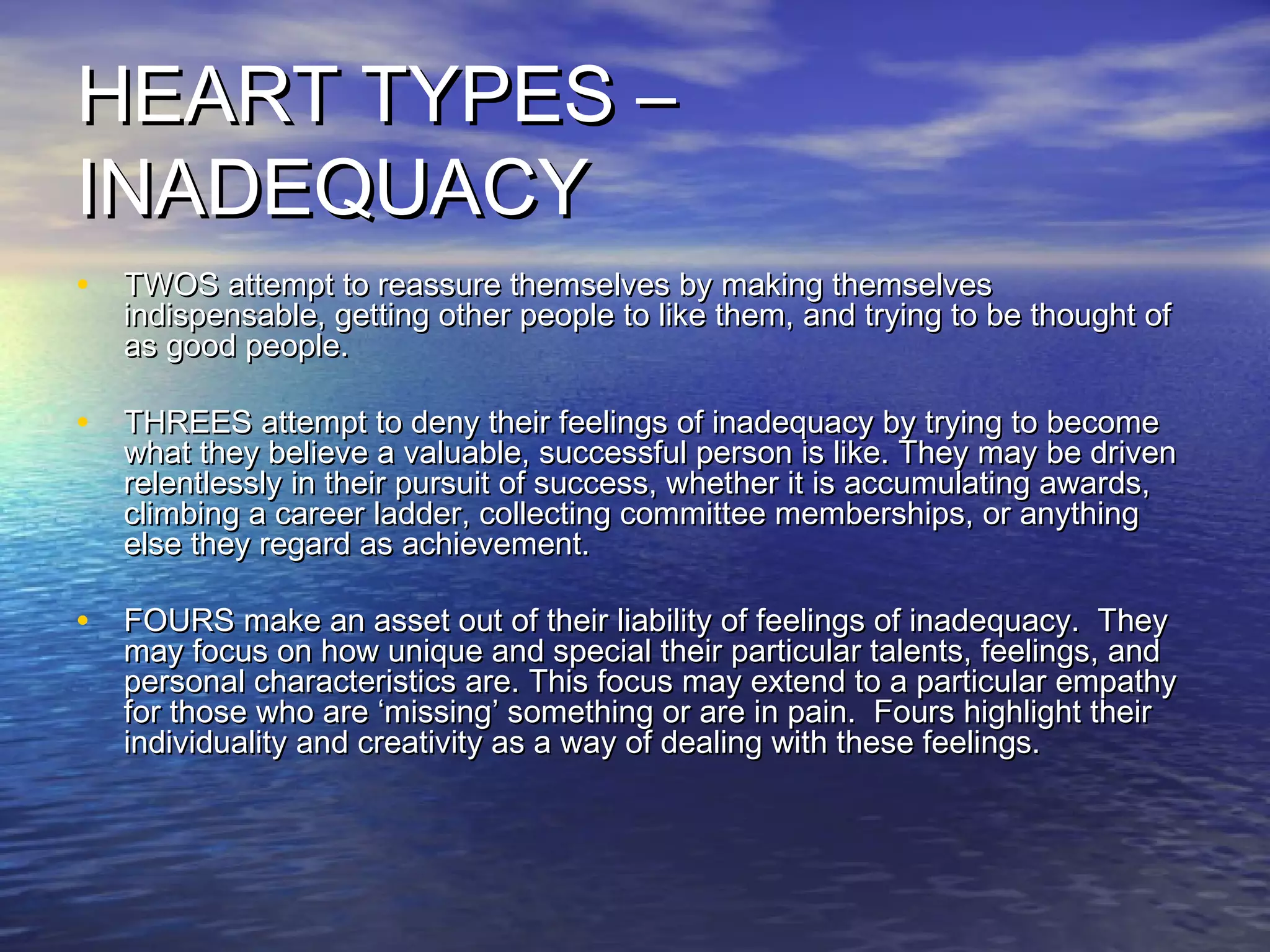 HEART TYPES –HEART TYPES –
INADEQUACYINADEQUACY
• TWOS attempt to reassure themselves by making themselvesTWOS attempt to reassure themselves by making themselves
indispensable, getting other people to like them, and trying to be thought ofindispensable, getting other people to like them, and trying to be thought of
as good people.as good people.
• THREES attempt to deny their feelings of inadequacy by trying to becomeTHREES attempt to deny their feelings of inadequacy by trying to become
what they believe a valuable, successful person is like. They may be drivenwhat they believe a valuable, successful person is like. They may be driven
relentlessly in their pursuit of success, whether it is accumulating awards,relentlessly in their pursuit of success, whether it is accumulating awards,
climbing a career ladder, collecting committee memberships, or anythingclimbing a career ladder, collecting committee memberships, or anything
else they regard as achievement.else they regard as achievement.
• FOURS make an asset out of their liability of feelings of inadequacy. TheyFOURS make an asset out of their liability of feelings of inadequacy. They
may focus on how unique and special their particular talents, feelings, andmay focus on how unique and special their particular talents, feelings, and
personal characteristics are. This focus may extend to a particular empathypersonal characteristics are. This focus may extend to a particular empathy
for those who are ‘missing’ something or are in pain. Fours highlight theirfor those who are ‘missing’ something or are in pain. Fours highlight their
individuality and creativity as a way of dealing with these feelings.individuality and creativity as a way of dealing with these feelings.
 