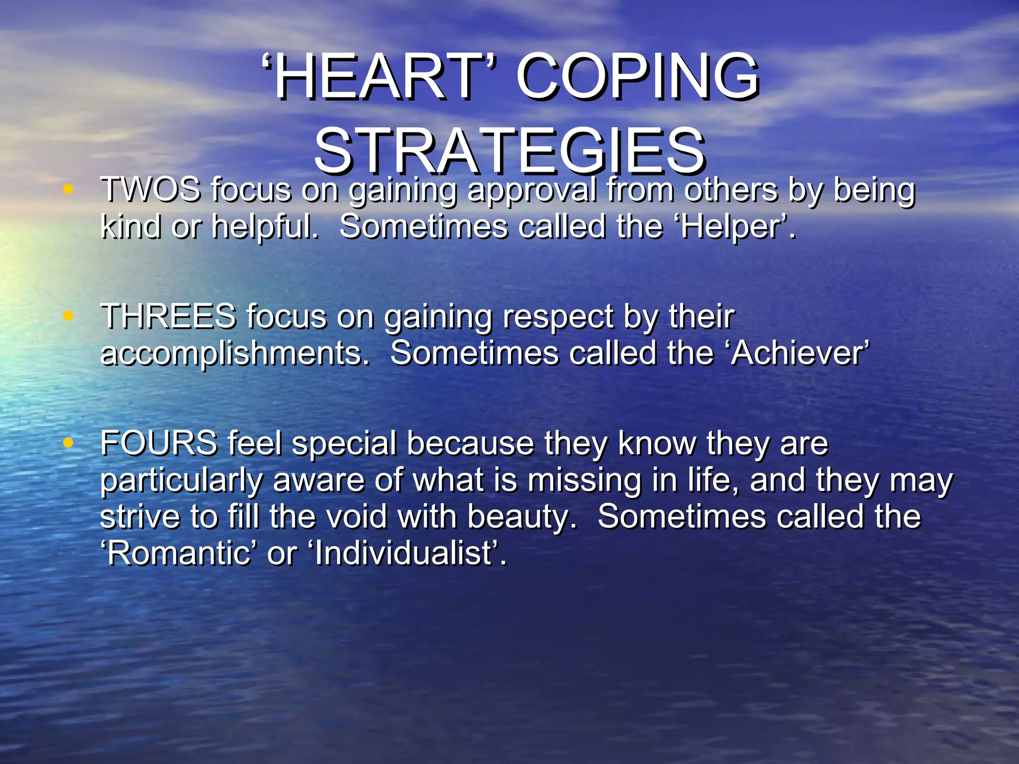 ‘‘HEART’ COPINGHEART’ COPING
STRATEGIESSTRATEGIES
• TWOS focus on gaining approval from others by beingTWOS focus on gaining approval from others by being
kind or helpful. Sometimes called the ‘Helper’.kind or helpful. Sometimes called the ‘Helper’.
• THREES focus on gaining respect by theirTHREES focus on gaining respect by their
accomplishments. Sometimes called the ‘Achiever’accomplishments. Sometimes called the ‘Achiever’
• FOURS feel special because they know they areFOURS feel special because they know they are
particularly aware of what is missing in life, and they mayparticularly aware of what is missing in life, and they may
strive to fill the void with beauty. Sometimes called thestrive to fill the void with beauty. Sometimes called the
‘Romantic’ or ‘Individualist’.‘Romantic’ or ‘Individualist’.
 