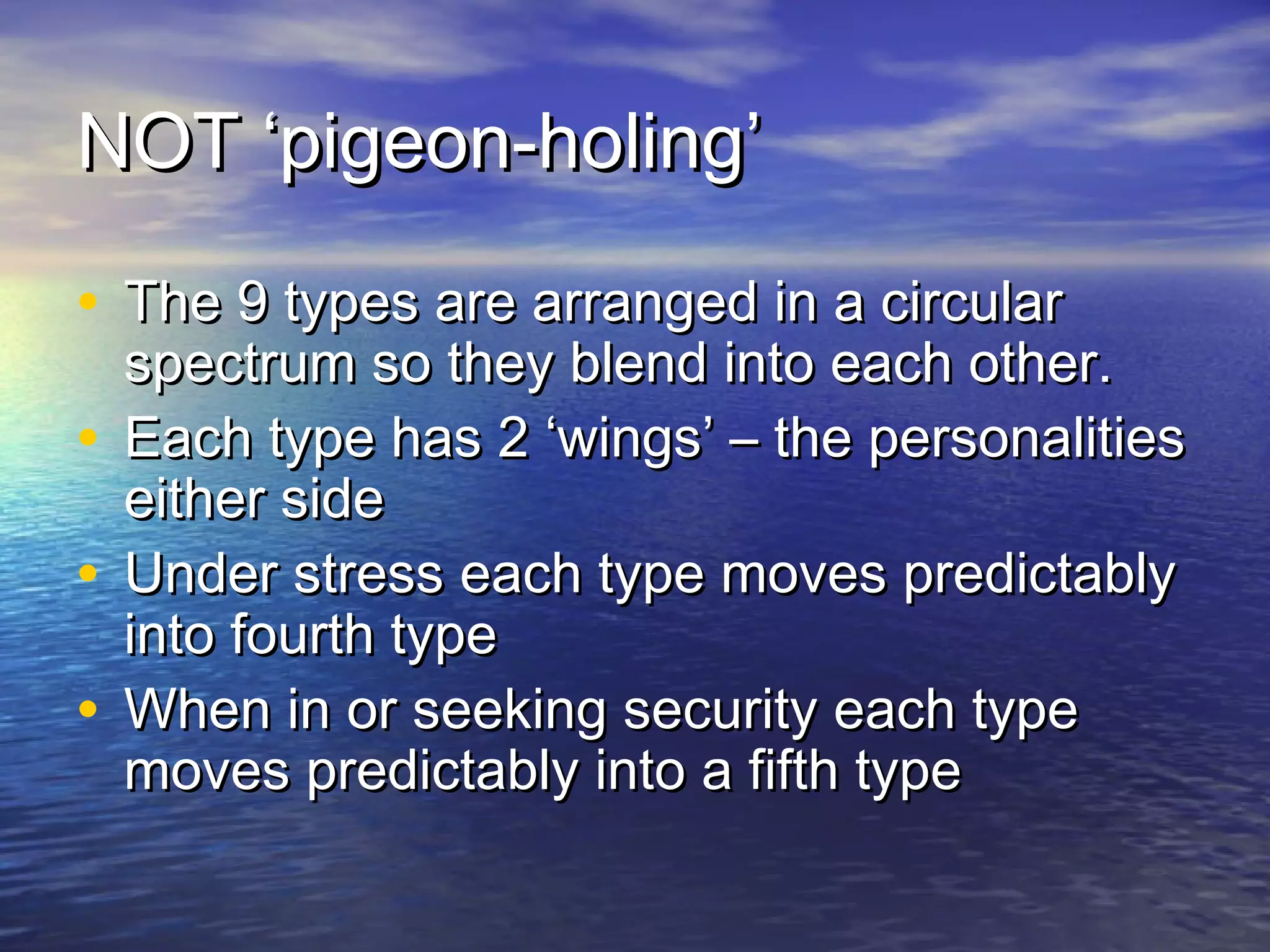 NOT ‘pigeon-holing’NOT ‘pigeon-holing’
• The 9 types are arranged in a circularThe 9 types are arranged in a circular
spectrum so they blend into each other.spectrum so they blend into each other.
• Each type has 2 ‘wings’ – the personalitiesEach type has 2 ‘wings’ – the personalities
either sideeither side
• Under stress each type moves predictablyUnder stress each type moves predictably
into fourth typeinto fourth type
• When in or seeking security each typeWhen in or seeking security each type
moves predictably into a fifth typemoves predictably into a fifth type
 