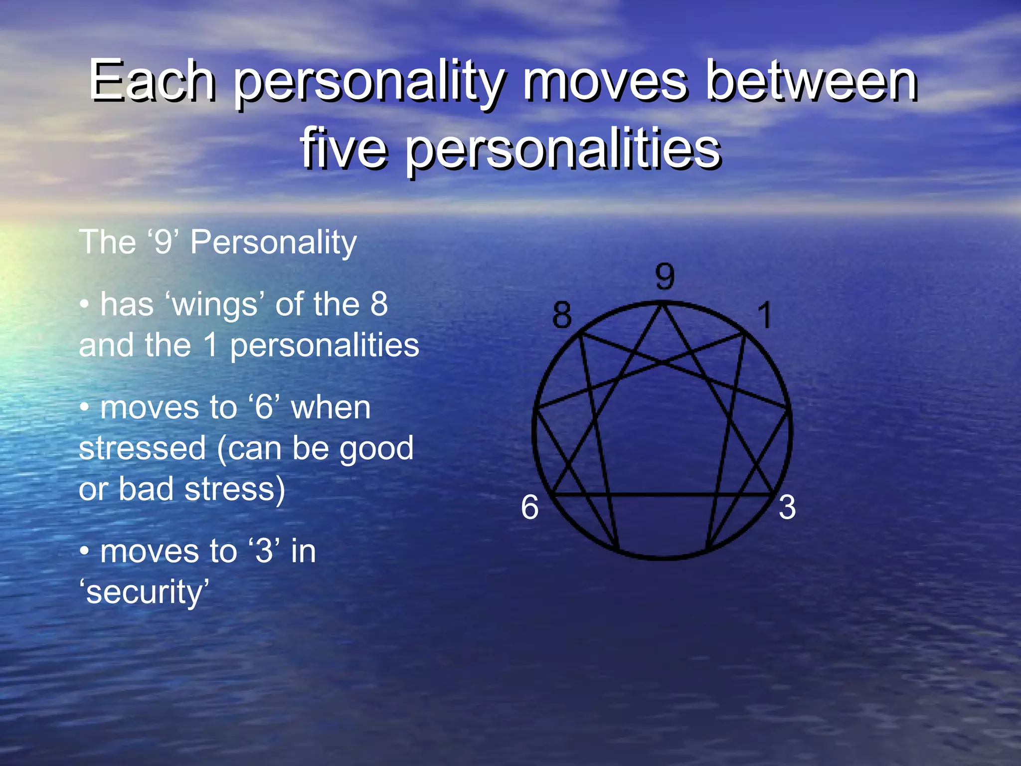 Each personality moves betweenEach personality moves between
five personalitiesfive personalities
6 3
The ‘9’ Personality
• has ‘wings’ of the 8
and the 1 personalities
• moves to ‘6’ when
stressed (can be good
or bad stress)
• moves to ‘3’ in
‘security’
 