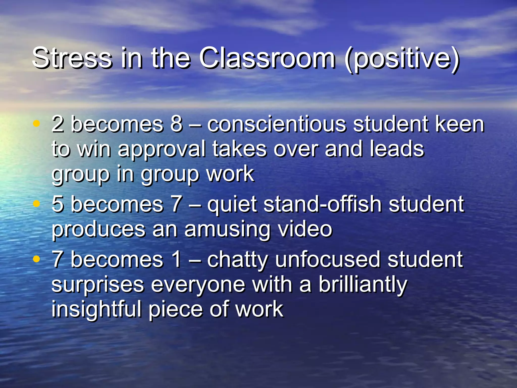 Stress in the Classroom (positive)Stress in the Classroom (positive)
• 2 becomes 8 – conscientious student keen2 becomes 8 – conscientious student keen
to win approval takes over and leadsto win approval takes over and leads
group in group workgroup in group work
• 5 becomes 7 – quiet stand-offish student5 becomes 7 – quiet stand-offish student
produces an amusing videoproduces an amusing video
• 7 becomes 1 – chatty unfocused student7 becomes 1 – chatty unfocused student
surprises everyone with a brilliantlysurprises everyone with a brilliantly
insightful piece of workinsightful piece of work
 