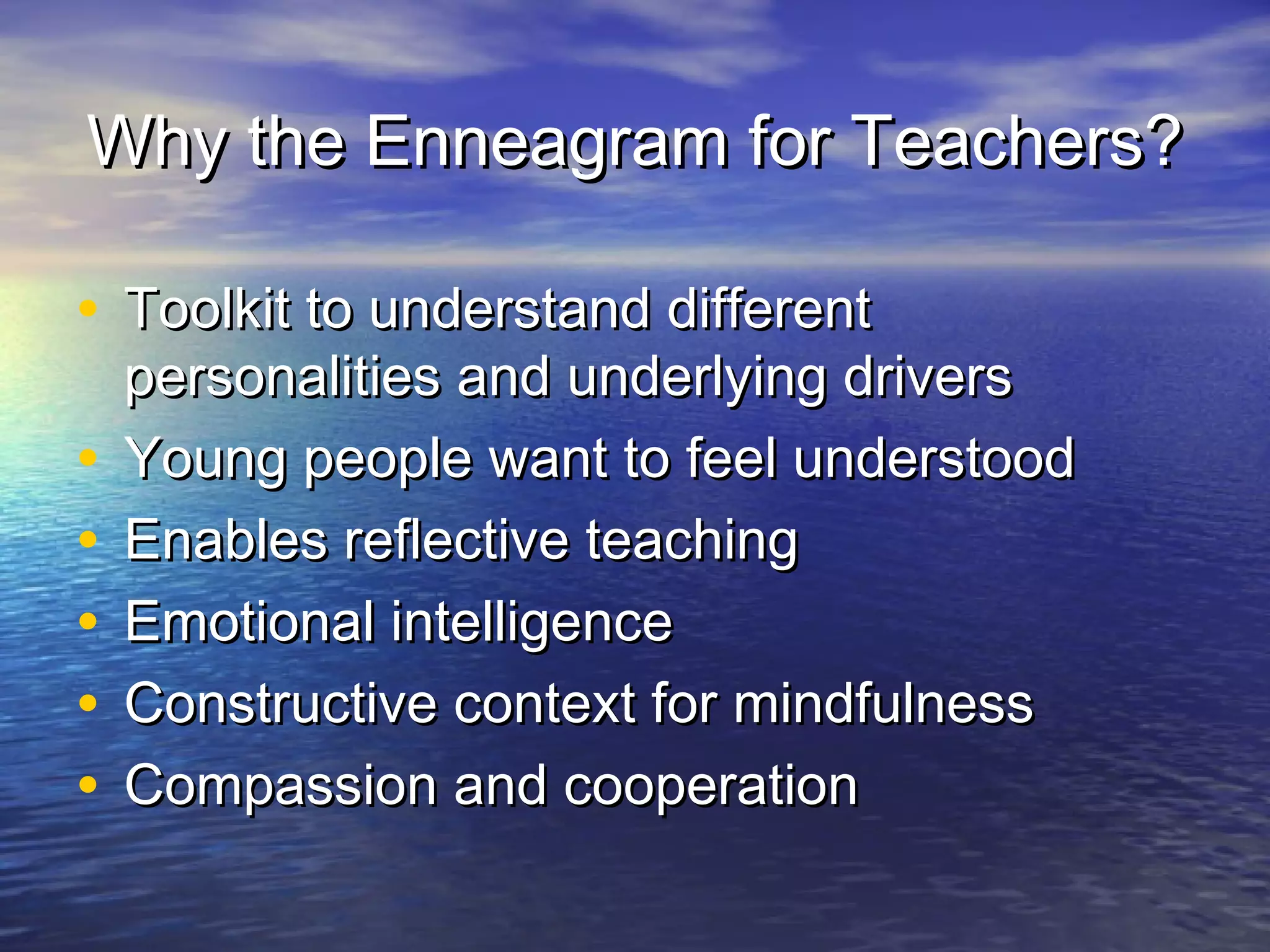 Why the Enneagram for Teachers?Why the Enneagram for Teachers?
• Toolkit to understand differentToolkit to understand different
personalities and underlying driverspersonalities and underlying drivers
• Young people want to feel understoodYoung people want to feel understood
• Enables reflective teachingEnables reflective teaching
• Emotional intelligenceEmotional intelligence
• Constructive context for mindfulnessConstructive context for mindfulness
• Compassion and cooperationCompassion and cooperation
 