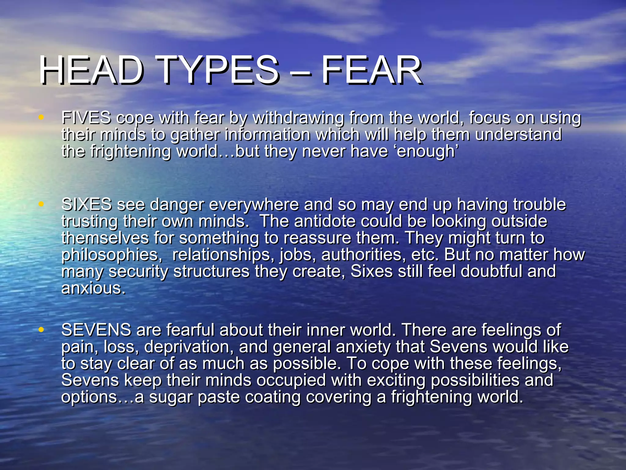 HEAD TYPES – FEARHEAD TYPES – FEAR
• FIVES cope with fear by withdrawing from the world, focus on usingFIVES cope with fear by withdrawing from the world, focus on using
their minds to gather information which will help them understandtheir minds to gather information which will help them understand
the frightening world…but they never have ‘enough’the frightening world…but they never have ‘enough’
• SIXES see danger everywhere and so may end up having troubleSIXES see danger everywhere and so may end up having trouble
trusting their own minds. The antidote could be looking outsidetrusting their own minds. The antidote could be looking outside
themselves for something to reassure them. They might turn tothemselves for something to reassure them. They might turn to
philosophies, relationships, jobs, authorities, etc. But no matter howphilosophies, relationships, jobs, authorities, etc. But no matter how
many security structures they create, Sixes still feel doubtful andmany security structures they create, Sixes still feel doubtful and
anxious.anxious.
• SEVENS are fearful about their inner world. There are feelings ofSEVENS are fearful about their inner world. There are feelings of
pain, loss, deprivation, and general anxiety that Sevens would likepain, loss, deprivation, and general anxiety that Sevens would like
to stay clear of as much as possible. To cope with these feelings,to stay clear of as much as possible. To cope with these feelings,
Sevens keep their minds occupied with exciting possibilities andSevens keep their minds occupied with exciting possibilities and
options…a sugar paste coating covering a frightening world.options…a sugar paste coating covering a frightening world.
 