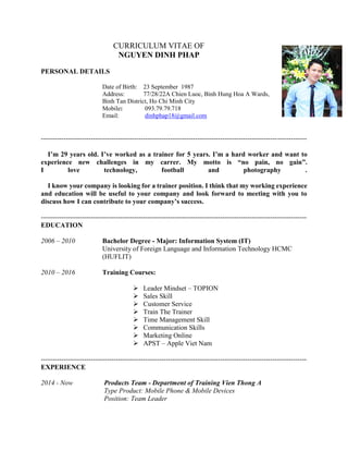 CURRICULUM VITAE OF
NGUYEN DINH PHAP
PERSONAL DETAILS
Date of Birth: 23 September 1987
Address: 77/28/22A Chien Luoc, Binh Hung Hoa A Wards,
Binh Tan District, Ho Chi Minh City
Mobile: 093.79.79.718
Email: dinhphap18@gmail.com
---------------------------------------------------------------------------------------------------------------------
I’m 29 years old. I’ve worked as a trainer for 5 years. I’m a hard worker and want to
experience new challenges in my carrer. My motto is “no pain, no gain”.
I love technology, football and photography .
I know your company is looking for a trainer position. I think that my working experience
and education will be useful to your company and look forward to meeting with you to
discuss how I can contribute to your company’s success.
---------------------------------------------------------------------------------------------------------------------
EDUCATION
2006 – 2010 Bachelor Degree - Major: Information System (IT)
University of Foreign Language and Information Technology HCMC
(HUFLIT)
2010 – 2016 Training Courses:
 Leader Mindset – TOPION
 Sales Skill
 Customer Service
 Train The Trainer
 Time Management Skill
 Communication Skills
 Marketing Online
 APST – Apple Viet Nam
---------------------------------------------------------------------------------------------------------------------
EXPERIENCE
2014 - Now Products Team - Department of Training Vien Thong A
Type Product: Mobile Phone & Mobile Devices
Position: Team Leader
 