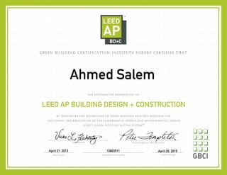 AINED THE DESIGNATION OF
BY DEMONSTRATING KNOWLEDGE OF GREEN BUILDING PRACTICE REQUIRED FOR
SUCCESSFUL IMPLEMENTATION OF THE LEADERSHIP IN ENERGY AND ENVIRONMENTAL DESIGN
(LEED®
) GREEN BUILDING RATING SYSTEM™.
Chairperson Peter Templeton, GBCI President
Date Issued Identifi cation Number
HAS ATT
LEED AP BUILDING DESIGN + CONSTRUCTION
GREEN BUILDING CERTIFICATION INSTITUTE HEREBY CERTIFIES THAT
Valid Through
April 21, 2013 10803511 April 20, 2015
Ahmed Salem
 