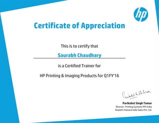Certificate of Appreciation
Parikshet Singh Tomar
Director- Printing Systems PPS India
Hewlett-Packard India Sales Pvt. Ltd.
This is to certify that
is a Certified Trainer for
HP Printing & Imaging Products for Q1FY'16
Saurabh Chaudhary
 
