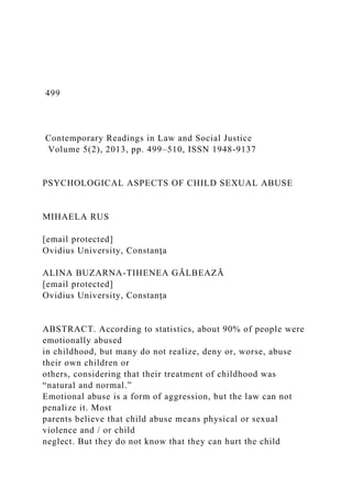 499
Contemporary Readings in Law and Social Justice
Volume 5(2), 2013, pp. 499–510, ISSN 1948-9137
PSYCHOLOGICAL ASPECTS OF CHILD SEXUAL ABUSE
MIHAELA RUS
[email protected]
Ovidius University, Constanţa
ALINA BUZARNA-TIHENEA GĂLBEAZĂ
[email protected]
Ovidius University, Constanţa
ABSTRACT. According to statistics, about 90% of people were
emotionally abused
in childhood, but many do not realize, deny or, worse, abuse
their own children or
others, considering that their treatment of childhood was
“natural and normal.”
Emotional abuse is a form of aggression, but the law can not
penalize it. Most
parents believe that child abuse means physical or sexual
violence and / or child
neglect. But they do not know that they can hurt the child
 