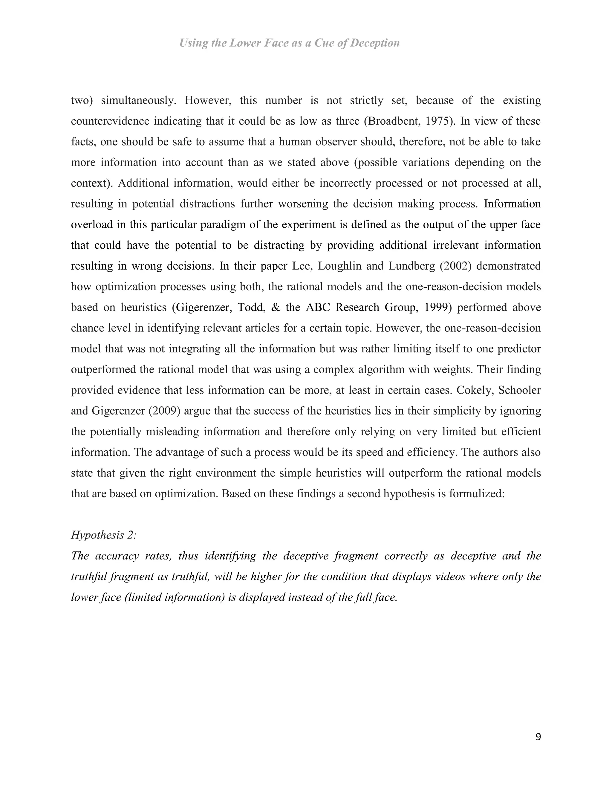 Using the Lower Face as a Cue of Deception
9
two) simultaneously. However, this number is not strictly set, because of the existing
counterevidence indicating that it could be as low as three (Broadbent, 1975). In view of these
facts, one should be safe to assume that a human observer should, therefore, not be able to take
more information into account than as we stated above (possible variations depending on the
context). Additional information, would either be incorrectly processed or not processed at all,
resulting in potential distractions further worsening the decision making process. Information
overload in this particular paradigm of the experiment is defined as the output of the upper face
that could have the potential to be distracting by providing additional irrelevant information
resulting in wrong decisions. In their paper Lee, Loughlin and Lundberg (2002) demonstrated
how optimization processes using both, the rational models and the one-reason-decision models
based on heuristics (Gigerenzer, Todd, & the ABC Research Group, 1999) performed above
chance level in identifying relevant articles for a certain topic. However, the one-reason-decision
model that was not integrating all the information but was rather limiting itself to one predictor
outperformed the rational model that was using a complex algorithm with weights. Their finding
provided evidence that less information can be more, at least in certain cases. Cokely, Schooler
and Gigerenzer (2009) argue that the success of the heuristics lies in their simplicity by ignoring
the potentially misleading information and therefore only relying on very limited but efficient
information. The advantage of such a process would be its speed and efficiency. The authors also
state that given the right environment the simple heuristics will outperform the rational models
that are based on optimization. Based on these findings a second hypothesis is formulized:
Hypothesis 2:
The accuracy rates, thus identifying the deceptive fragment correctly as deceptive and the
truthful fragment as truthful, will be higher for the condition that displays videos where only the
lower face (limited information) is displayed instead of the full face.
 