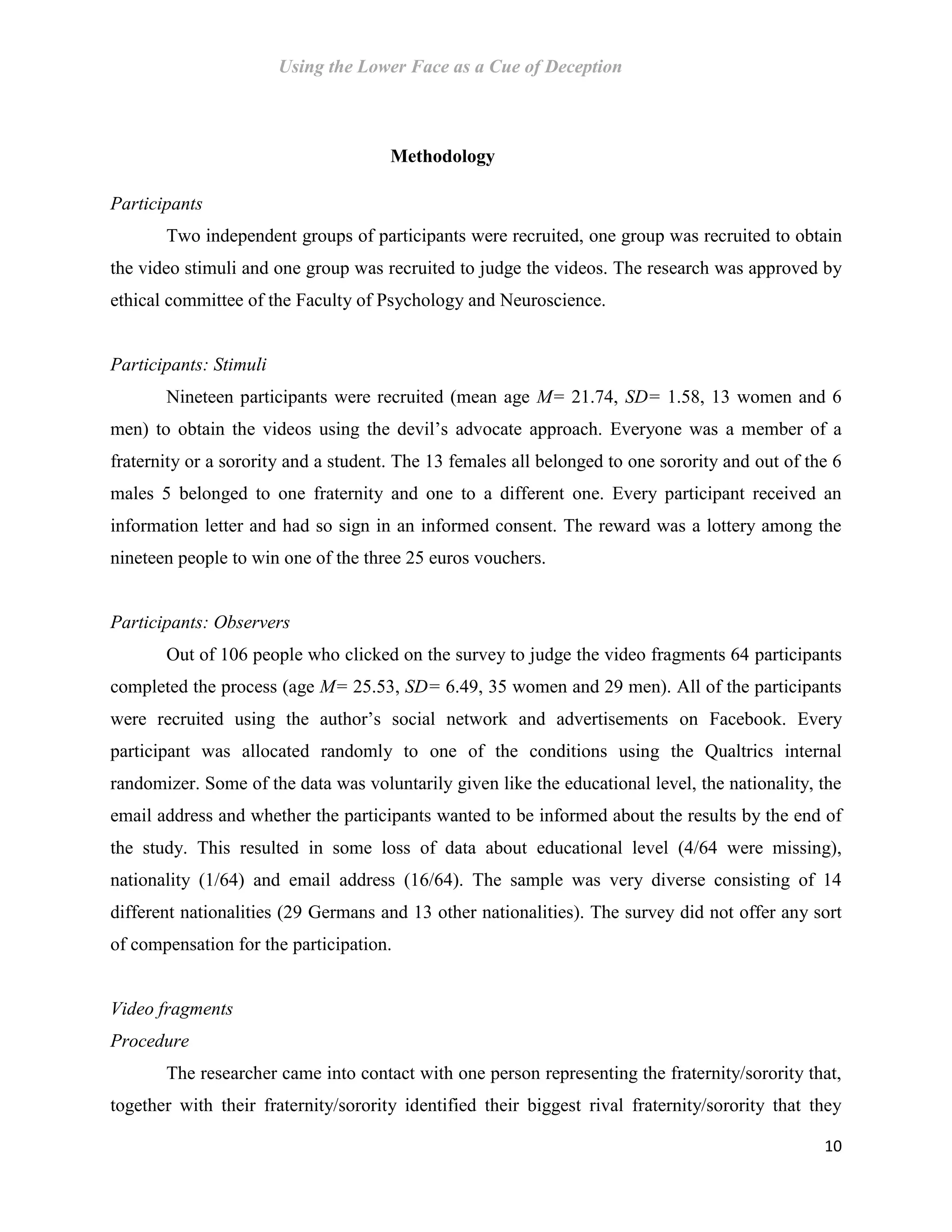 Using the Lower Face as a Cue of Deception
10
Methodology
Participants
Two independent groups of participants were recruited, one group was recruited to obtain
the video stimuli and one group was recruited to judge the videos. The research was approved by
ethical committee of the Faculty of Psychology and Neuroscience.
Participants: Stimuli
Nineteen participants were recruited (mean age M= 21.74, SD= 1.58, 13 women and 6
men) to obtain the videos using the devil’s advocate approach. Everyone was a member of a
fraternity or a sorority and a student. The 13 females all belonged to one sorority and out of the 6
males 5 belonged to one fraternity and one to a different one. Every participant received an
information letter and had so sign in an informed consent. The reward was a lottery among the
nineteen people to win one of the three 25 euros vouchers.
Participants: Observers
Out of 106 people who clicked on the survey to judge the video fragments 64 participants
completed the process (age M= 25.53, SD= 6.49, 35 women and 29 men). All of the participants
were recruited using the author’s social network and advertisements on Facebook. Every
participant was allocated randomly to one of the conditions using the Qualtrics internal
randomizer. Some of the data was voluntarily given like the educational level, the nationality, the
email address and whether the participants wanted to be informed about the results by the end of
the study. This resulted in some loss of data about educational level (4/64 were missing),
nationality (1/64) and email address (16/64). The sample was very diverse consisting of 14
different nationalities (29 Germans and 13 other nationalities). The survey did not offer any sort
of compensation for the participation.
Video fragments
Procedure
The researcher came into contact with one person representing the fraternity/sorority that,
together with their fraternity/sorority identified their biggest rival fraternity/sorority that they
 