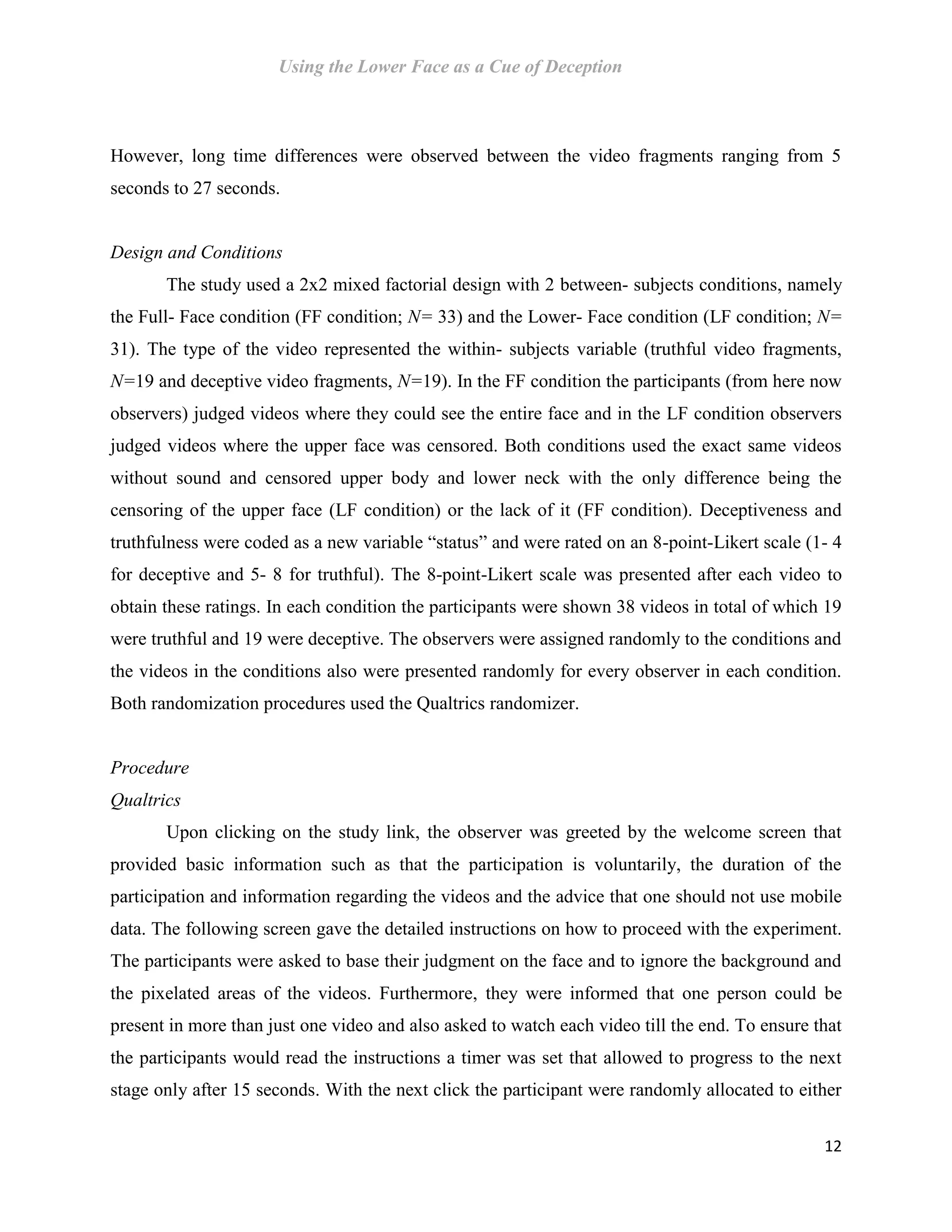 Using the Lower Face as a Cue of Deception
12
However, long time differences were observed between the video fragments ranging from 5
seconds to 27 seconds.
Design and Conditions
The study used a 2x2 mixed factorial design with 2 between- subjects conditions, namely
the Full- Face condition (FF condition; N= 33) and the Lower- Face condition (LF condition; N=
31). The type of the video represented the within- subjects variable (truthful video fragments,
N=19 and deceptive video fragments, N=19). In the FF condition the participants (from here now
observers) judged videos where they could see the entire face and in the LF condition observers
judged videos where the upper face was censored. Both conditions used the exact same videos
without sound and censored upper body and lower neck with the only difference being the
censoring of the upper face (LF condition) or the lack of it (FF condition). Deceptiveness and
truthfulness were coded as a new variable “status” and were rated on an 8-point-Likert scale (1- 4
for deceptive and 5- 8 for truthful). The 8-point-Likert scale was presented after each video to
obtain these ratings. In each condition the participants were shown 38 videos in total of which 19
were truthful and 19 were deceptive. The observers were assigned randomly to the conditions and
the videos in the conditions also were presented randomly for every observer in each condition.
Both randomization procedures used the Qualtrics randomizer.
Procedure
Qualtrics
Upon clicking on the study link, the observer was greeted by the welcome screen that
provided basic information such as that the participation is voluntarily, the duration of the
participation and information regarding the videos and the advice that one should not use mobile
data. The following screen gave the detailed instructions on how to proceed with the experiment.
The participants were asked to base their judgment on the face and to ignore the background and
the pixelated areas of the videos. Furthermore, they were informed that one person could be
present in more than just one video and also asked to watch each video till the end. To ensure that
the participants would read the instructions a timer was set that allowed to progress to the next
stage only after 15 seconds. With the next click the participant were randomly allocated to either
 