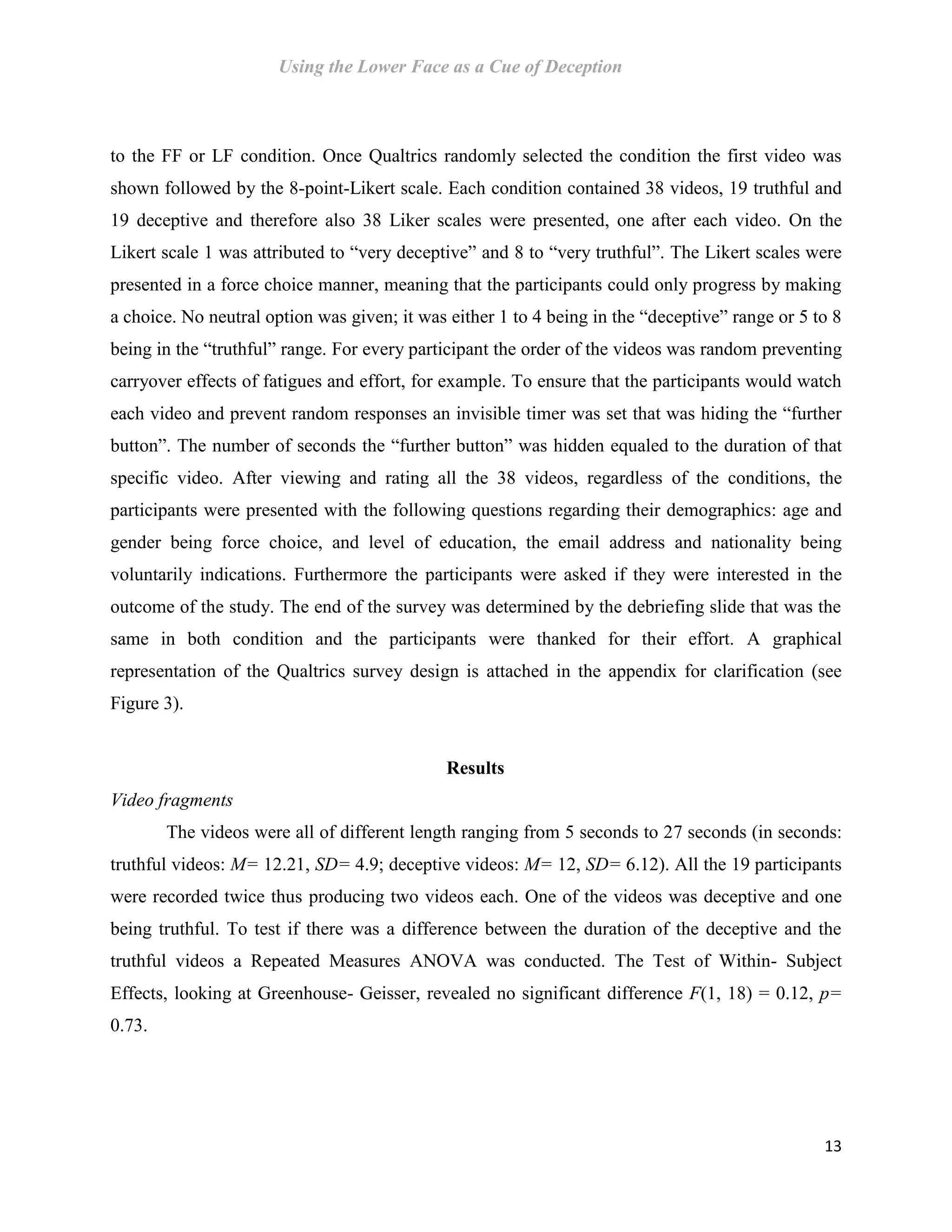 Using the Lower Face as a Cue of Deception
13
to the FF or LF condition. Once Qualtrics randomly selected the condition the first video was
shown followed by the 8-point-Likert scale. Each condition contained 38 videos, 19 truthful and
19 deceptive and therefore also 38 Liker scales were presented, one after each video. On the
Likert scale 1 was attributed to “very deceptive” and 8 to “very truthful”. The Likert scales were
presented in a force choice manner, meaning that the participants could only progress by making
a choice. No neutral option was given; it was either 1 to 4 being in the “deceptive” range or 5 to 8
being in the “truthful” range. For every participant the order of the videos was random preventing
carryover effects of fatigues and effort, for example. To ensure that the participants would watch
each video and prevent random responses an invisible timer was set that was hiding the “further
button”. The number of seconds the “further button” was hidden equaled to the duration of that
specific video. After viewing and rating all the 38 videos, regardless of the conditions, the
participants were presented with the following questions regarding their demographics: age and
gender being force choice, and level of education, the email address and nationality being
voluntarily indications. Furthermore the participants were asked if they were interested in the
outcome of the study. The end of the survey was determined by the debriefing slide that was the
same in both condition and the participants were thanked for their effort. A graphical
representation of the Qualtrics survey design is attached in the appendix for clarification (see
Figure 3).
Results
Video fragments
The videos were all of different length ranging from 5 seconds to 27 seconds (in seconds:
truthful videos: M= 12.21, SD= 4.9; deceptive videos: M= 12, SD= 6.12). All the 19 participants
were recorded twice thus producing two videos each. One of the videos was deceptive and one
being truthful. To test if there was a difference between the duration of the deceptive and the
truthful videos a Repeated Measures ANOVA was conducted. The Test of Within- Subject
Effects, looking at Greenhouse- Geisser, revealed no significant difference F(1, 18) = 0.12, p=
0.73.
 