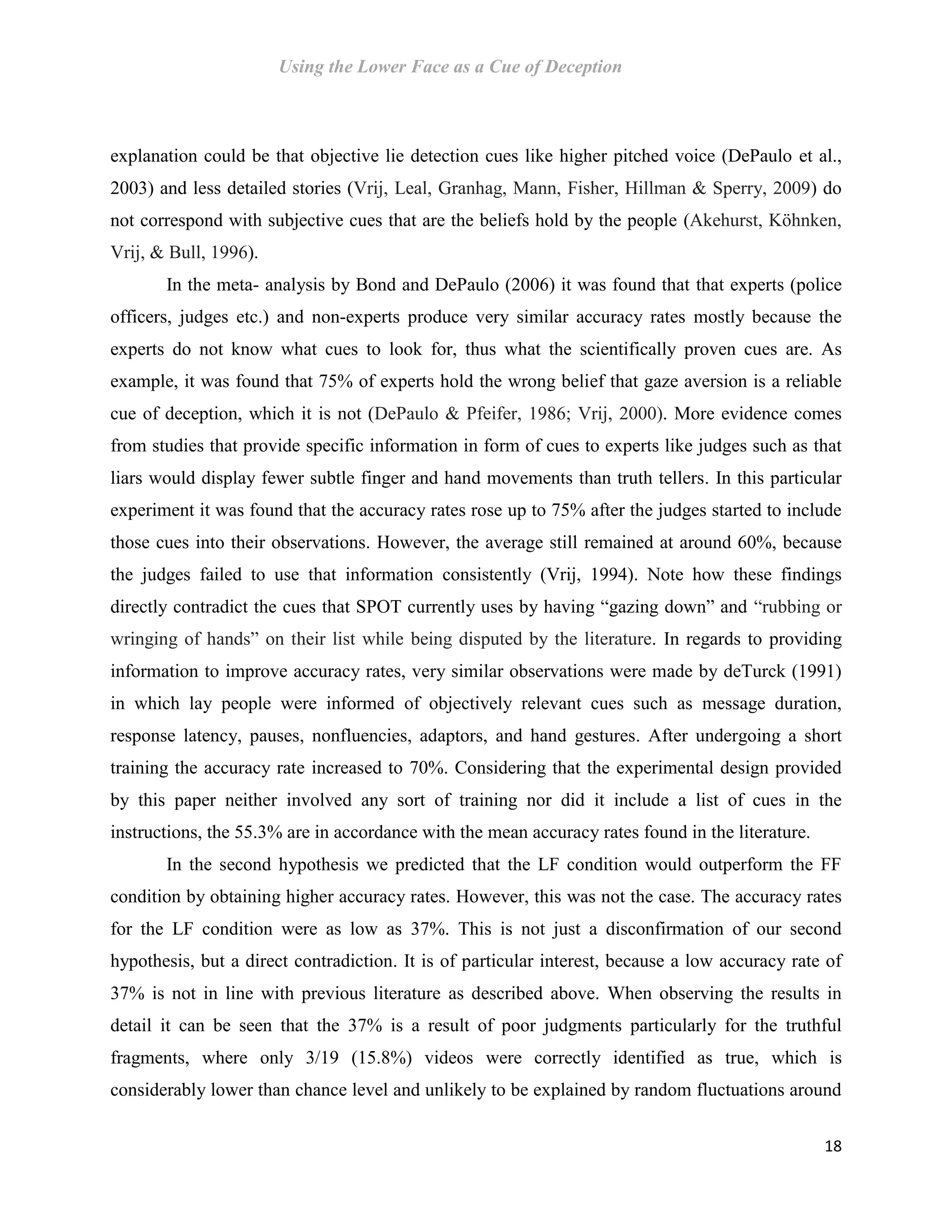 Using the Lower Face as a Cue of Deception
18
explanation could be that objective lie detection cues like higher pitched voice (DePaulo et al.,
2003) and less detailed stories (Vrij, Leal, Granhag, Mann, Fisher, Hillman & Sperry, 2009) do
not correspond with subjective cues that are the beliefs hold by the people (Akehurst, Köhnken,
Vrij, & Bull, 1996).
In the meta- analysis by Bond and DePaulo (2006) it was found that that experts (police
officers, judges etc.) and non-experts produce very similar accuracy rates mostly because the
experts do not know what cues to look for, thus what the scientifically proven cues are. As
example, it was found that 75% of experts hold the wrong belief that gaze aversion is a reliable
cue of deception, which it is not (DePaulo & Pfeifer, 1986; Vrij, 2000). More evidence comes
from studies that provide specific information in form of cues to experts like judges such as that
liars would display fewer subtle finger and hand movements than truth tellers. In this particular
experiment it was found that the accuracy rates rose up to 75% after the judges started to include
those cues into their observations. However, the average still remained at around 60%, because
the judges failed to use that information consistently (Vrij, 1994). Note how these findings
directly contradict the cues that SPOT currently uses by having “gazing down” and “rubbing or
wringing of hands” on their list while being disputed by the literature. In regards to providing
information to improve accuracy rates, very similar observations were made by deTurck (1991)
in which lay people were informed of objectively relevant cues such as message duration,
response latency, pauses, nonfluencies, adaptors, and hand gestures. After undergoing a short
training the accuracy rate increased to 70%. Considering that the experimental design provided
by this paper neither involved any sort of training nor did it include a list of cues in the
instructions, the 55.3% are in accordance with the mean accuracy rates found in the literature.
In the second hypothesis we predicted that the LF condition would outperform the FF
condition by obtaining higher accuracy rates. However, this was not the case. The accuracy rates
for the LF condition were as low as 37%. This is not just a disconfirmation of our second
hypothesis, but a direct contradiction. It is of particular interest, because a low accuracy rate of
37% is not in line with previous literature as described above. When observing the results in
detail it can be seen that the 37% is a result of poor judgments particularly for the truthful
fragments, where only 3/19 (15.8%) videos were correctly identified as true, which is
considerably lower than chance level and unlikely to be explained by random fluctuations around
 