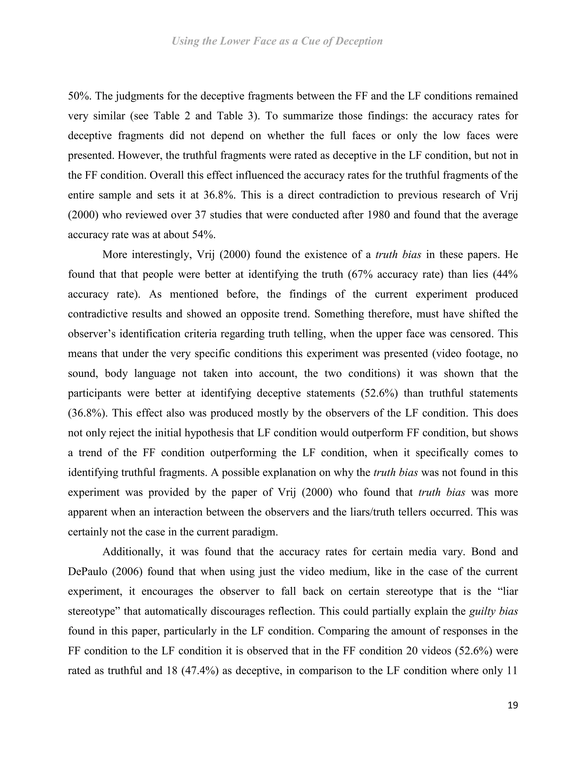 Using the Lower Face as a Cue of Deception
19
50%. The judgments for the deceptive fragments between the FF and the LF conditions remained
very similar (see Table 2 and Table 3). To summarize those findings: the accuracy rates for
deceptive fragments did not depend on whether the full faces or only the low faces were
presented. However, the truthful fragments were rated as deceptive in the LF condition, but not in
the FF condition. Overall this effect influenced the accuracy rates for the truthful fragments of the
entire sample and sets it at 36.8%. This is a direct contradiction to previous research of Vrij
(2000) who reviewed over 37 studies that were conducted after 1980 and found that the average
accuracy rate was at about 54%.
More interestingly, Vrij (2000) found the existence of a truth bias in these papers. He
found that that people were better at identifying the truth (67% accuracy rate) than lies (44%
accuracy rate). As mentioned before, the findings of the current experiment produced
contradictive results and showed an opposite trend. Something therefore, must have shifted the
observer’s identification criteria regarding truth telling, when the upper face was censored. This
means that under the very specific conditions this experiment was presented (video footage, no
sound, body language not taken into account, the two conditions) it was shown that the
participants were better at identifying deceptive statements (52.6%) than truthful statements
(36.8%). This effect also was produced mostly by the observers of the LF condition. This does
not only reject the initial hypothesis that LF condition would outperform FF condition, but shows
a trend of the FF condition outperforming the LF condition, when it specifically comes to
identifying truthful fragments. A possible explanation on why the truth bias was not found in this
experiment was provided by the paper of Vrij (2000) who found that truth bias was more
apparent when an interaction between the observers and the liars/truth tellers occurred. This was
certainly not the case in the current paradigm.
Additionally, it was found that the accuracy rates for certain media vary. Bond and
DePaulo (2006) found that when using just the video medium, like in the case of the current
experiment, it encourages the observer to fall back on certain stereotype that is the “liar
stereotype” that automatically discourages reflection. This could partially explain the guilty bias
found in this paper, particularly in the LF condition. Comparing the amount of responses in the
FF condition to the LF condition it is observed that in the FF condition 20 videos (52.6%) were
rated as truthful and 18 (47.4%) as deceptive, in comparison to the LF condition where only 11
 