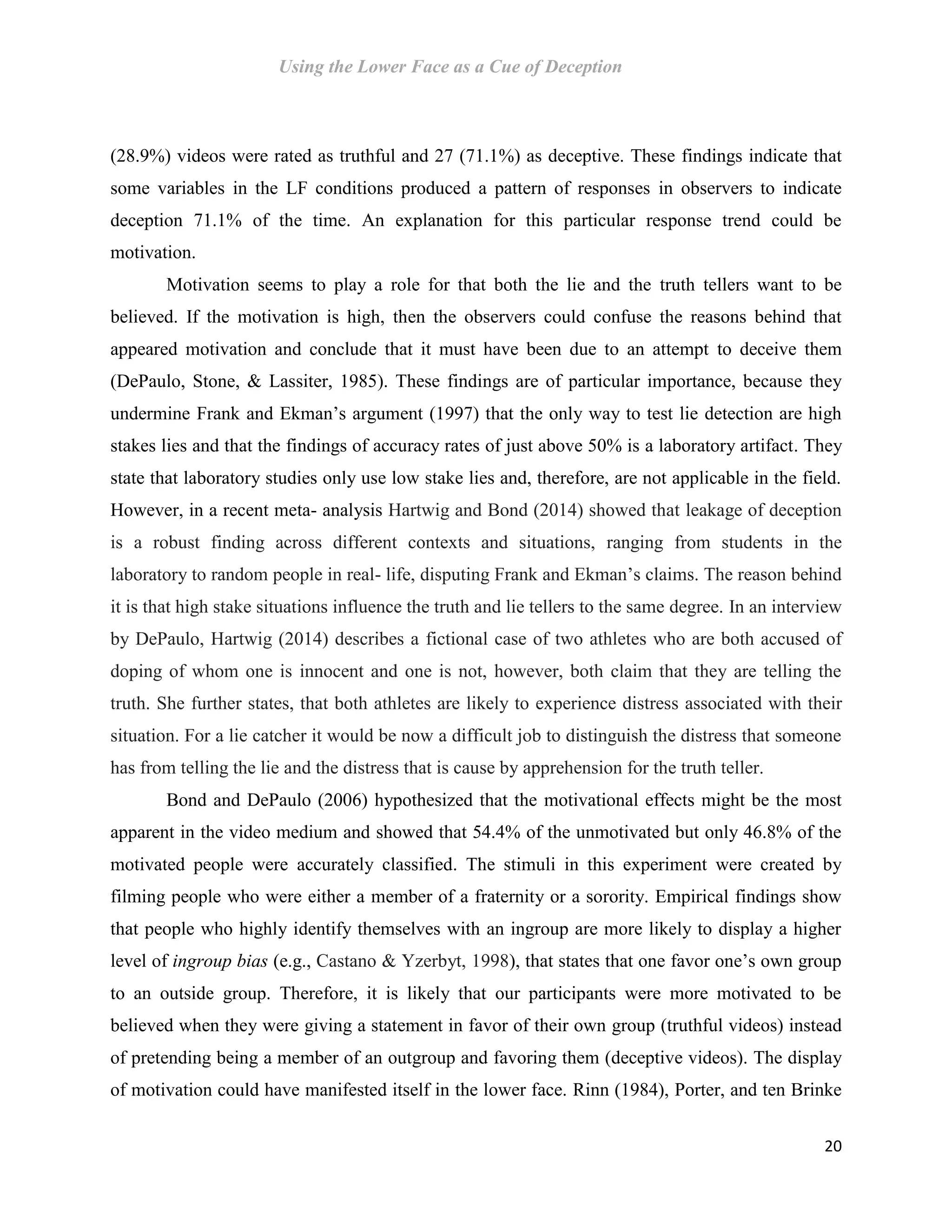 Using the Lower Face as a Cue of Deception
20
(28.9%) videos were rated as truthful and 27 (71.1%) as deceptive. These findings indicate that
some variables in the LF conditions produced a pattern of responses in observers to indicate
deception 71.1% of the time. An explanation for this particular response trend could be
motivation.
Motivation seems to play a role for that both the lie and the truth tellers want to be
believed. If the motivation is high, then the observers could confuse the reasons behind that
appeared motivation and conclude that it must have been due to an attempt to deceive them
(DePaulo, Stone, & Lassiter, 1985). These findings are of particular importance, because they
undermine Frank and Ekman’s argument (1997) that the only way to test lie detection are high
stakes lies and that the findings of accuracy rates of just above 50% is a laboratory artifact. They
state that laboratory studies only use low stake lies and, therefore, are not applicable in the field.
However, in a recent meta- analysis Hartwig and Bond (2014) showed that leakage of deception
is a robust finding across different contexts and situations, ranging from students in the
laboratory to random people in real- life, disputing Frank and Ekman’s claims. The reason behind
it is that high stake situations influence the truth and lie tellers to the same degree. In an interview
by DePaulo, Hartwig (2014) describes a fictional case of two athletes who are both accused of
doping of whom one is innocent and one is not, however, both claim that they are telling the
truth. She further states, that both athletes are likely to experience distress associated with their
situation. For a lie catcher it would be now a difficult job to distinguish the distress that someone
has from telling the lie and the distress that is cause by apprehension for the truth teller.
Bond and DePaulo (2006) hypothesized that the motivational effects might be the most
apparent in the video medium and showed that 54.4% of the unmotivated but only 46.8% of the
motivated people were accurately classified. The stimuli in this experiment were created by
filming people who were either a member of a fraternity or a sorority. Empirical findings show
that people who highly identify themselves with an ingroup are more likely to display a higher
level of ingroup bias (e.g., Castano & Yzerbyt, 1998), that states that one favor one’s own group
to an outside group. Therefore, it is likely that our participants were more motivated to be
believed when they were giving a statement in favor of their own group (truthful videos) instead
of pretending being a member of an outgroup and favoring them (deceptive videos). The display
of motivation could have manifested itself in the lower face. Rinn (1984), Porter, and ten Brinke
 