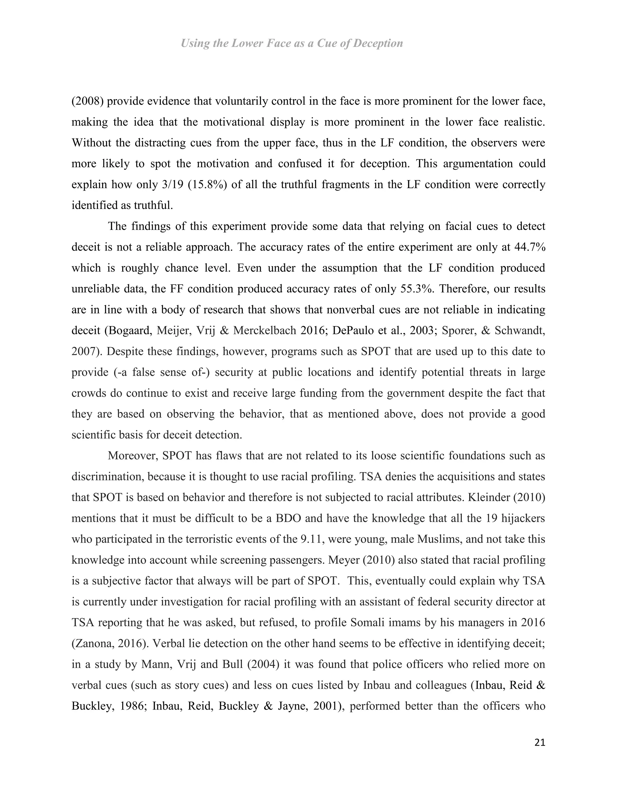 Using the Lower Face as a Cue of Deception
21
(2008) provide evidence that voluntarily control in the face is more prominent for the lower face,
making the idea that the motivational display is more prominent in the lower face realistic.
Without the distracting cues from the upper face, thus in the LF condition, the observers were
more likely to spot the motivation and confused it for deception. This argumentation could
explain how only 3/19 (15.8%) of all the truthful fragments in the LF condition were correctly
identified as truthful.
The findings of this experiment provide some data that relying on facial cues to detect
deceit is not a reliable approach. The accuracy rates of the entire experiment are only at 44.7%
which is roughly chance level. Even under the assumption that the LF condition produced
unreliable data, the FF condition produced accuracy rates of only 55.3%. Therefore, our results
are in line with a body of research that shows that nonverbal cues are not reliable in indicating
deceit (Bogaard, Meijer, Vrij & Merckelbach 2016; DePaulo et al., 2003; Sporer, & Schwandt,
2007). Despite these findings, however, programs such as SPOT that are used up to this date to
provide (-a false sense of-) security at public locations and identify potential threats in large
crowds do continue to exist and receive large funding from the government despite the fact that
they are based on observing the behavior, that as mentioned above, does not provide a good
scientific basis for deceit detection.
Moreover, SPOT has flaws that are not related to its loose scientific foundations such as
discrimination, because it is thought to use racial profiling. TSA denies the acquisitions and states
that SPOT is based on behavior and therefore is not subjected to racial attributes. Kleinder (2010)
mentions that it must be difficult to be a BDO and have the knowledge that all the 19 hijackers
who participated in the terroristic events of the 9.11, were young, male Muslims, and not take this
knowledge into account while screening passengers. Meyer (2010) also stated that racial profiling
is a subjective factor that always will be part of SPOT. This, eventually could explain why TSA
is currently under investigation for racial profiling with an assistant of federal security director at
TSA reporting that he was asked, but refused, to profile Somali imams by his managers in 2016
(Zanona, 2016). Verbal lie detection on the other hand seems to be effective in identifying deceit;
in a study by Mann, Vrij and Bull (2004) it was found that police officers who relied more on
verbal cues (such as story cues) and less on cues listed by Inbau and colleagues (Inbau, Reid &
Buckley, 1986; Inbau, Reid, Buckley & Jayne, 2001), performed better than the officers who
 