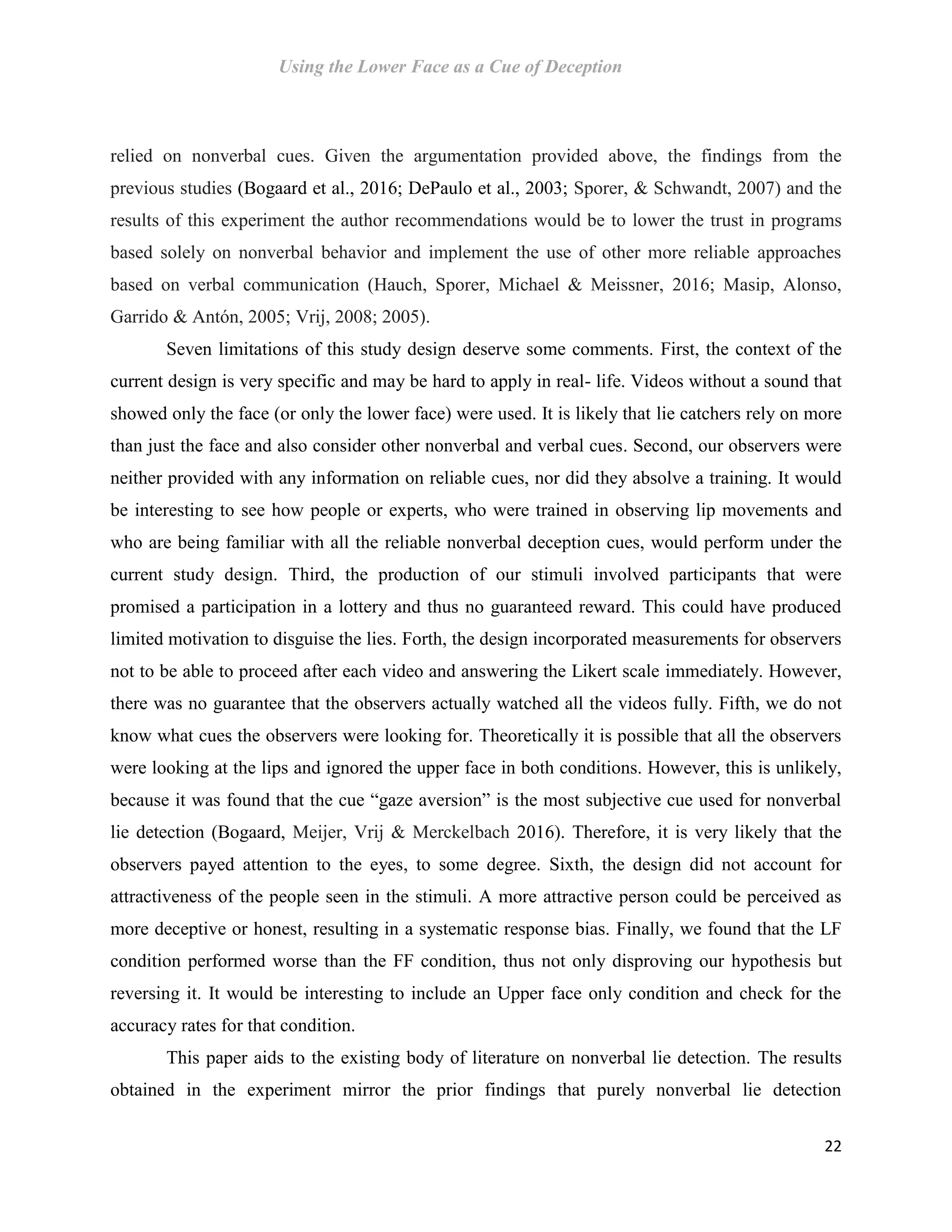 Using the Lower Face as a Cue of Deception
22
relied on nonverbal cues. Given the argumentation provided above, the findings from the
previous studies (Bogaard et al., 2016; DePaulo et al., 2003; Sporer, & Schwandt, 2007) and the
results of this experiment the author recommendations would be to lower the trust in programs
based solely on nonverbal behavior and implement the use of other more reliable approaches
based on verbal communication (Hauch, Sporer, Michael & Meissner, 2016; Masip, Alonso,
Garrido & Antón, 2005; Vrij, 2008; 2005).
Seven limitations of this study design deserve some comments. First, the context of the
current design is very specific and may be hard to apply in real- life. Videos without a sound that
showed only the face (or only the lower face) were used. It is likely that lie catchers rely on more
than just the face and also consider other nonverbal and verbal cues. Second, our observers were
neither provided with any information on reliable cues, nor did they absolve a training. It would
be interesting to see how people or experts, who were trained in observing lip movements and
who are being familiar with all the reliable nonverbal deception cues, would perform under the
current study design. Third, the production of our stimuli involved participants that were
promised a participation in a lottery and thus no guaranteed reward. This could have produced
limited motivation to disguise the lies. Forth, the design incorporated measurements for observers
not to be able to proceed after each video and answering the Likert scale immediately. However,
there was no guarantee that the observers actually watched all the videos fully. Fifth, we do not
know what cues the observers were looking for. Theoretically it is possible that all the observers
were looking at the lips and ignored the upper face in both conditions. However, this is unlikely,
because it was found that the cue “gaze aversion” is the most subjective cue used for nonverbal
lie detection (Bogaard, Meijer, Vrij & Merckelbach 2016). Therefore, it is very likely that the
observers payed attention to the eyes, to some degree. Sixth, the design did not account for
attractiveness of the people seen in the stimuli. A more attractive person could be perceived as
more deceptive or honest, resulting in a systematic response bias. Finally, we found that the LF
condition performed worse than the FF condition, thus not only disproving our hypothesis but
reversing it. It would be interesting to include an Upper face only condition and check for the
accuracy rates for that condition.
This paper aids to the existing body of literature on nonverbal lie detection. The results
obtained in the experiment mirror the prior findings that purely nonverbal lie detection
 