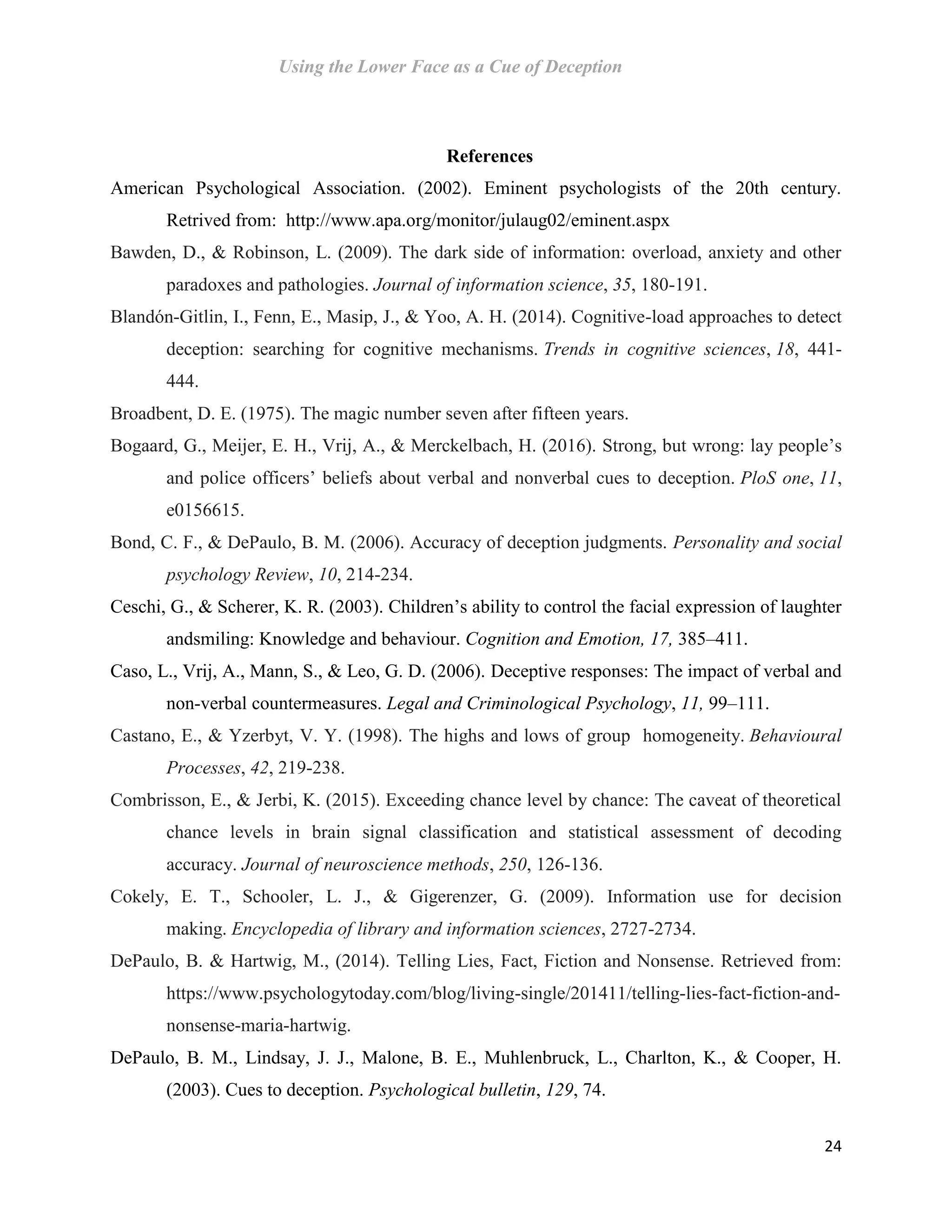 Using the Lower Face as a Cue of Deception
24
References
American Psychological Association. (2002). Eminent psychologists of the 20th century.
Retrived from: http://www.apa.org/monitor/julaug02/eminent.aspx
Bawden, D., & Robinson, L. (2009). The dark side of information: overload, anxiety and other
paradoxes and pathologies. Journal of information science, 35, 180-191.
Blandón-Gitlin, I., Fenn, E., Masip, J., & Yoo, A. H. (2014). Cognitive-load approaches to detect
deception: searching for cognitive mechanisms. Trends in cognitive sciences, 18, 441-
444.
Broadbent, D. E. (1975). The magic number seven after fifteen years.
Bogaard, G., Meijer, E. H., Vrij, A., & Merckelbach, H. (2016). Strong, but wrong: lay people’s
and police officers’ beliefs about verbal and nonverbal cues to deception. PloS one, 11,
e0156615.
Bond, C. F., & DePaulo, B. M. (2006). Accuracy of deception judgments. Personality and social
psychology Review, 10, 214-234.
Ceschi, G., & Scherer, K. R. (2003). Children’s ability to control the facial expression of laughter
andsmiling: Knowledge and behaviour. Cognition and Emotion, 17, 385–411.
Caso, L., Vrij, A., Mann, S., & Leo, G. D. (2006). Deceptive responses: The impact of verbal and
non-verbal countermeasures. Legal and Criminological Psychology, 11, 99–111.
Castano, E., & Yzerbyt, V. Y. (1998). The highs and lows of group homogeneity. Behavioural
Processes, 42, 219-238.
Combrisson, E., & Jerbi, K. (2015). Exceeding chance level by chance: The caveat of theoretical
chance levels in brain signal classification and statistical assessment of decoding
accuracy. Journal of neuroscience methods, 250, 126-136.
Cokely, E. T., Schooler, L. J., & Gigerenzer, G. (2009). Information use for decision
making. Encyclopedia of library and information sciences, 2727-2734.
DePaulo, B. & Hartwig, M., (2014). Telling Lies, Fact, Fiction and Nonsense. Retrieved from:
https://www.psychologytoday.com/blog/living-single/201411/telling-lies-fact-fiction-and-
nonsense-maria-hartwig.
DePaulo, B. M., Lindsay, J. J., Malone, B. E., Muhlenbruck, L., Charlton, K., & Cooper, H.
(2003). Cues to deception. Psychological bulletin, 129, 74.
 