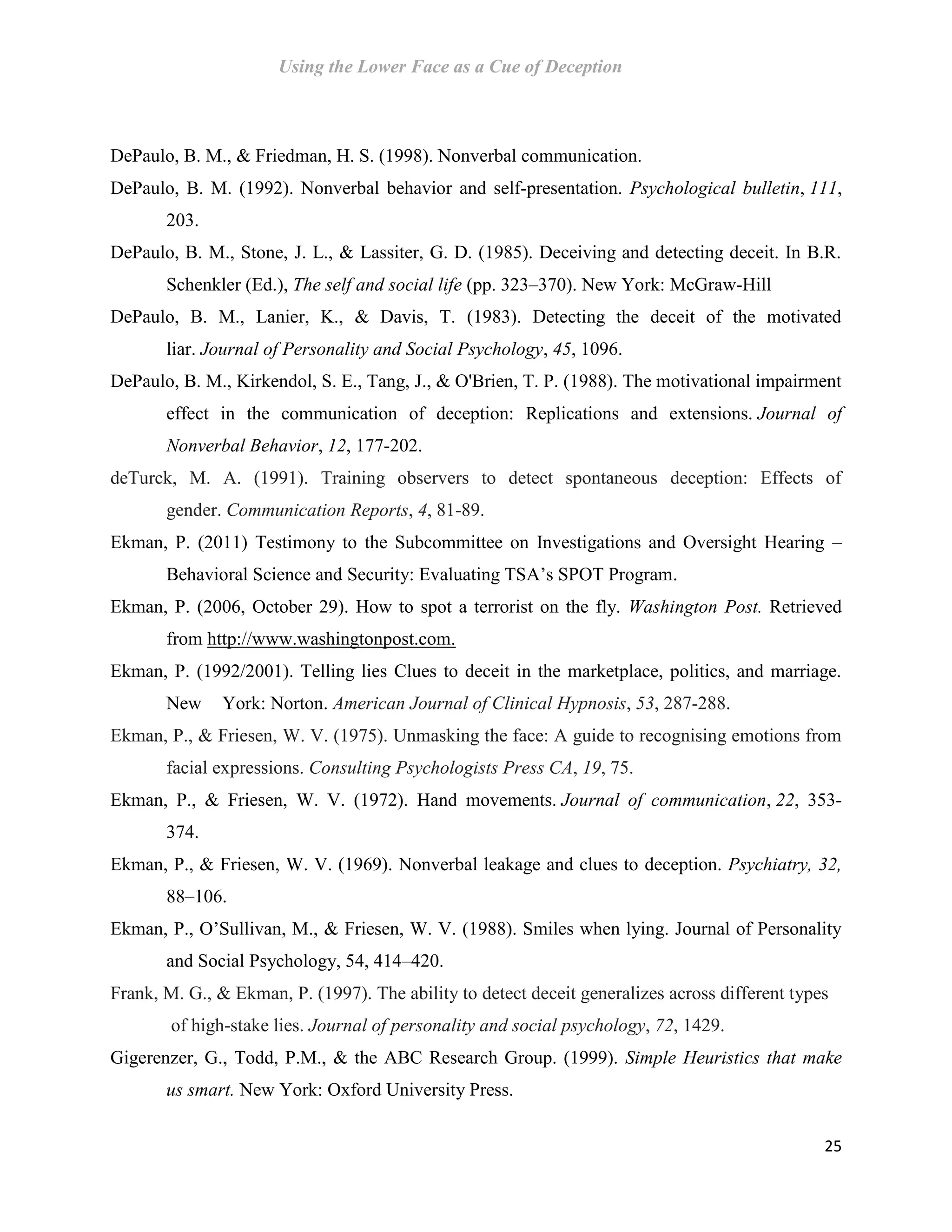 Using the Lower Face as a Cue of Deception
25
DePaulo, B. M., & Friedman, H. S. (1998). Nonverbal communication.
DePaulo, B. M. (1992). Nonverbal behavior and self-presentation. Psychological bulletin, 111,
203.
DePaulo, B. M., Stone, J. L., & Lassiter, G. D. (1985). Deceiving and detecting deceit. In B.R.
Schenkler (Ed.), The self and social life (pp. 323–370). New York: McGraw-Hill
DePaulo, B. M., Lanier, K., & Davis, T. (1983). Detecting the deceit of the motivated
liar. Journal of Personality and Social Psychology, 45, 1096.
DePaulo, B. M., Kirkendol, S. E., Tang, J., & O'Brien, T. P. (1988). The motivational impairment
effect in the communication of deception: Replications and extensions. Journal of
Nonverbal Behavior, 12, 177-202.
deTurck, M. A. (1991). Training observers to detect spontaneous deception: Effects of
gender. Communication Reports, 4, 81-89.
Ekman, P. (2011) Testimony to the Subcommittee on Investigations and Oversight Hearing –
Behavioral Science and Security: Evaluating TSA’s SPOT Program.
Ekman, P. (2006, October 29). How to spot a terrorist on the fly. Washington Post. Retrieved
from http://www.washingtonpost.com.
Ekman, P. (1992/2001). Telling lies Clues to deceit in the marketplace, politics, and marriage.
New York: Norton. American Journal of Clinical Hypnosis, 53, 287-288.
Ekman, P., & Friesen, W. V. (1975). Unmasking the face: A guide to recognising emotions from
facial expressions. Consulting Psychologists Press CA, 19, 75.
Ekman, P., & Friesen, W. V. (1972). Hand movements. Journal of communication, 22, 353-
374.
Ekman, P., & Friesen, W. V. (1969). Nonverbal leakage and clues to deception. Psychiatry, 32,
88–106.
Ekman, P., O’Sullivan, M., & Friesen, W. V. (1988). Smiles when lying. Journal of Personality
and Social Psychology, 54, 414–420.
Frank, M. G., & Ekman, P. (1997). The ability to detect deceit generalizes across different types
of high-stake lies. Journal of personality and social psychology, 72, 1429.
Gigerenzer, G., Todd, P.M., & the ABC Research Group. (1999). Simple Heuristics that make
us smart. New York: Oxford University Press.
 