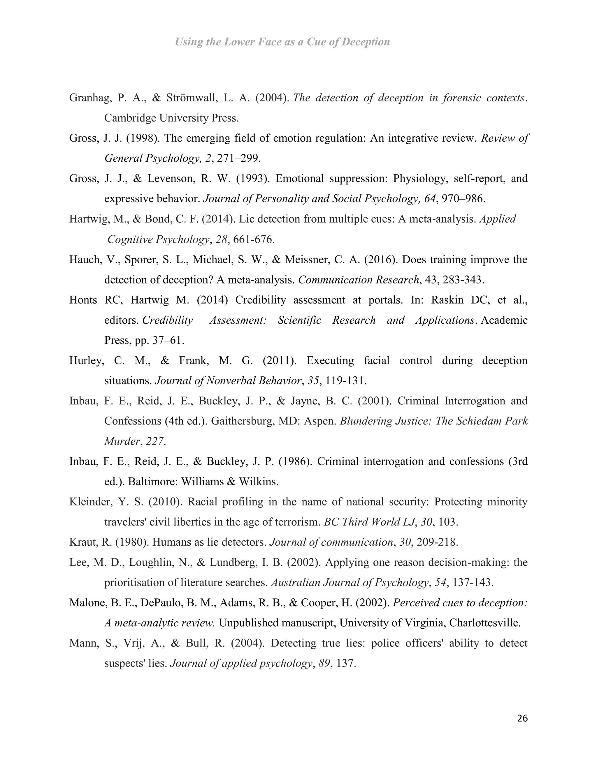 Using the Lower Face as a Cue of Deception
26
Granhag, P. A., & Strömwall, L. A. (2004). The detection of deception in forensic contexts.
Cambridge University Press.
Gross, J. J. (1998). The emerging field of emotion regulation: An integrative review. Review of
General Psychology, 2, 271–299.
Gross, J. J., & Levenson, R. W. (1993). Emotional suppression: Physiology, self-report, and
expressive behavior. Journal of Personality and Social Psychology, 64, 970–986.
Hartwig, M., & Bond, C. F. (2014). Lie detection from multiple cues: A meta‐analysis. Applied
Cognitive Psychology, 28, 661-676.
Hauch, V., Sporer, S. L., Michael, S. W., & Meissner, C. A. (2016). Does training improve the
detection of deception? A meta-analysis. Communication Research, 43, 283-343.
Honts RC, Hartwig M. (2014) Credibility assessment at portals. In: Raskin DC, et al.,
editors. Credibility Assessment: Scientific Research and Applications. Academic
Press, pp. 37–61.
Hurley, C. M., & Frank, M. G. (2011). Executing facial control during deception
situations. Journal of Nonverbal Behavior, 35, 119-131.
Inbau, F. E., Reid, J. E., Buckley, J. P., & Jayne, B. C. (2001). Criminal Interrogation and
Confessions (4th ed.). Gaithersburg, MD: Aspen. Blundering Justice: The Schiedam Park
Murder, 227.
Inbau, F. E., Reid, J. E., & Buckley, J. P. (1986). Criminal interrogation and confessions (3rd
ed.). Baltimore: Williams & Wilkins.
Kleinder, Y. S. (2010). Racial profiling in the name of national security: Protecting minority
travelers' civil liberties in the age of terrorism. BC Third World LJ, 30, 103.
Kraut, R. (1980). Humans as lie detectors. Journal of communication, 30, 209-218.
Lee, M. D., Loughlin, N., & Lundberg, I. B. (2002). Applying one reason decision-making: the
prioritisation of literature searches. Australian Journal of Psychology, 54, 137-143.
Malone, B. E., DePaulo, B. M., Adams, R. B., & Cooper, H. (2002). Perceived cues to deception:
A meta-analytic review. Unpublished manuscript, University of Virginia, Charlottesville.
Mann, S., Vrij, A., & Bull, R. (2004). Detecting true lies: police officers' ability to detect
suspects' lies. Journal of applied psychology, 89, 137.
 