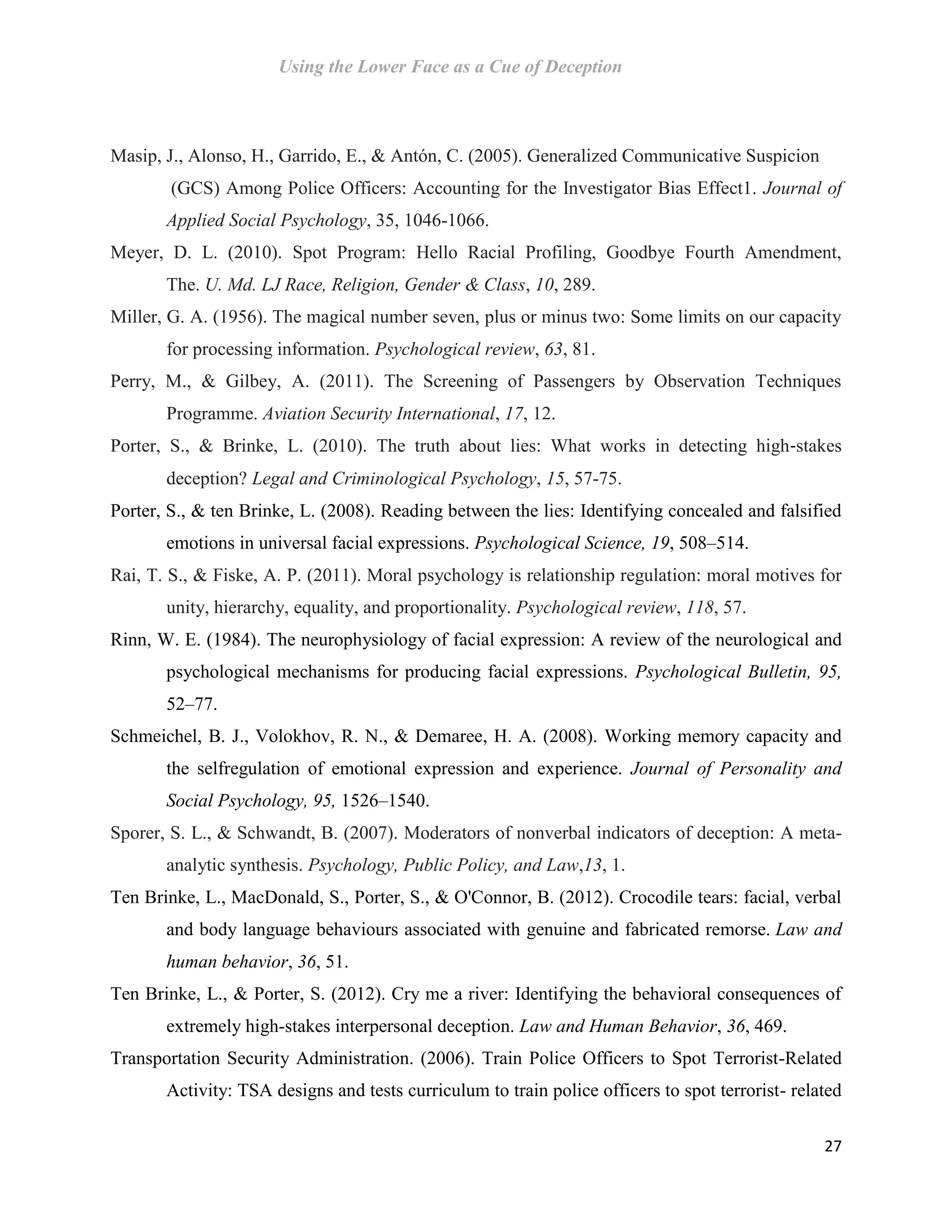 Using the Lower Face as a Cue of Deception
27
Masip, J., Alonso, H., Garrido, E., & Antón, C. (2005). Generalized Communicative Suspicion
(GCS) Among Police Officers: Accounting for the Investigator Bias Effect1. Journal of
Applied Social Psychology, 35, 1046-1066.
Meyer, D. L. (2010). Spot Program: Hello Racial Profiling, Goodbye Fourth Amendment,
The. U. Md. LJ Race, Religion, Gender & Class, 10, 289.
Miller, G. A. (1956). The magical number seven, plus or minus two: Some limits on our capacity
for processing information. Psychological review, 63, 81.
Perry, M., & Gilbey, A. (2011). The Screening of Passengers by Observation Techniques
Programme. Aviation Security International, 17, 12.
Porter, S., & Brinke, L. (2010). The truth about lies: What works in detecting high‐stakes
deception? Legal and Criminological Psychology, 15, 57-75.
Porter, S., & ten Brinke, L. (2008). Reading between the lies: Identifying concealed and falsified
emotions in universal facial expressions. Psychological Science, 19, 508–514.
Rai, T. S., & Fiske, A. P. (2011). Moral psychology is relationship regulation: moral motives for
unity, hierarchy, equality, and proportionality. Psychological review, 118, 57.
Rinn, W. E. (1984). The neurophysiology of facial expression: A review of the neurological and
psychological mechanisms for producing facial expressions. Psychological Bulletin, 95,
52–77.
Schmeichel, B. J., Volokhov, R. N., & Demaree, H. A. (2008). Working memory capacity and
the selfregulation of emotional expression and experience. Journal of Personality and
Social Psychology, 95, 1526–1540.
Sporer, S. L., & Schwandt, B. (2007). Moderators of nonverbal indicators of deception: A meta-
analytic synthesis. Psychology, Public Policy, and Law,13, 1.
Ten Brinke, L., MacDonald, S., Porter, S., & O'Connor, B. (2012). Crocodile tears: facial, verbal
and body language behaviours associated with genuine and fabricated remorse. Law and
human behavior, 36, 51.
Ten Brinke, L., & Porter, S. (2012). Cry me a river: Identifying the behavioral consequences of
extremely high-stakes interpersonal deception. Law and Human Behavior, 36, 469.
Transportation Security Administration. (2006). Train Police Officers to Spot Terrorist-Related
Activity: TSA designs and tests curriculum to train police officers to spot terrorist- related
 