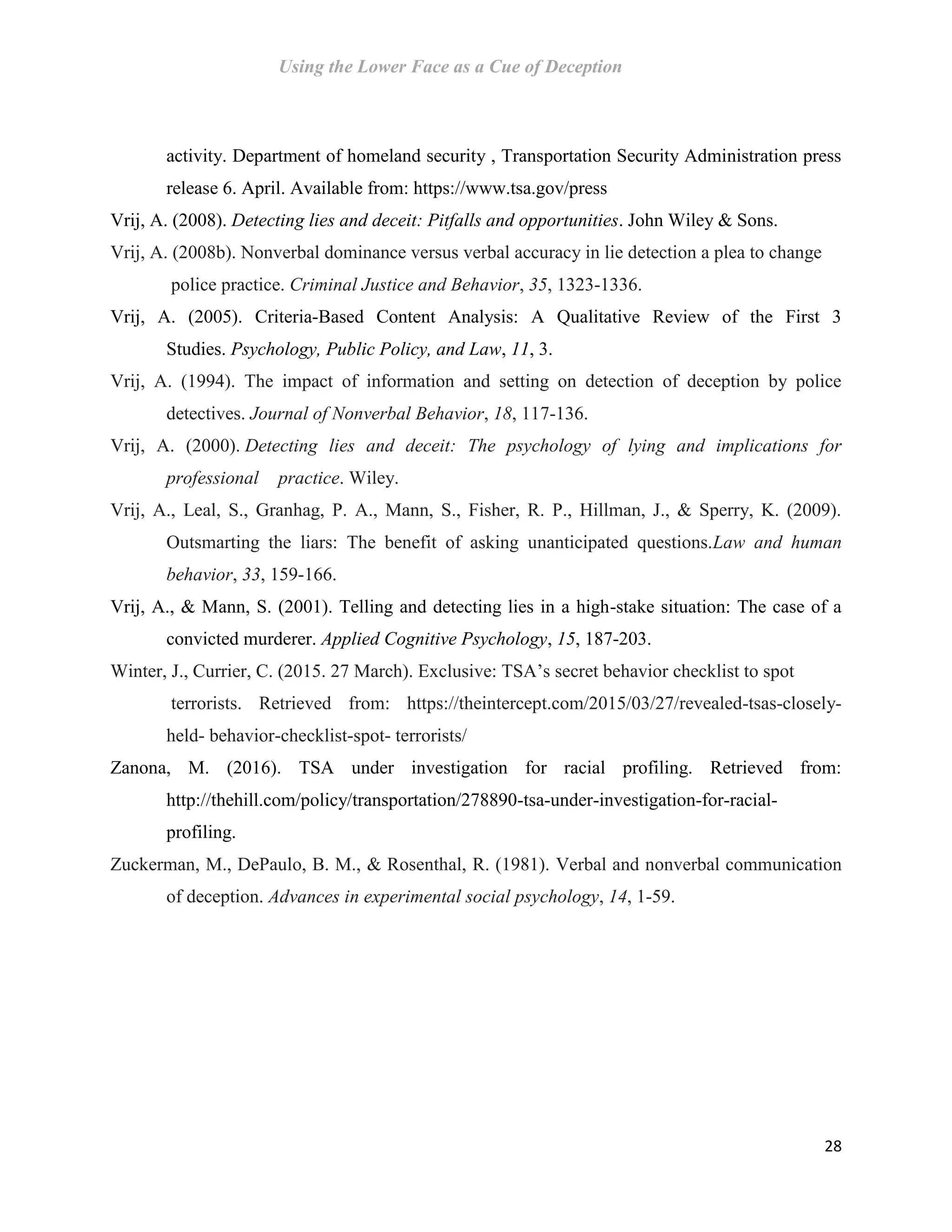 Using the Lower Face as a Cue of Deception
28
activity. Department of homeland security , Transportation Security Administration press
release 6. April. Available from: https://www.tsa.gov/press
Vrij, A. (2008). Detecting lies and deceit: Pitfalls and opportunities. John Wiley & Sons.
Vrij, A. (2008b). Nonverbal dominance versus verbal accuracy in lie detection a plea to change
police practice. Criminal Justice and Behavior, 35, 1323-1336.
Vrij, A. (2005). Criteria-Based Content Analysis: A Qualitative Review of the First 3
Studies. Psychology, Public Policy, and Law, 11, 3.
Vrij, A. (1994). The impact of information and setting on detection of deception by police
detectives. Journal of Nonverbal Behavior, 18, 117-136.
Vrij, A. (2000). Detecting lies and deceit: The psychology of lying and implications for
professional practice. Wiley.
Vrij, A., Leal, S., Granhag, P. A., Mann, S., Fisher, R. P., Hillman, J., & Sperry, K. (2009).
Outsmarting the liars: The benefit of asking unanticipated questions.Law and human
behavior, 33, 159-166.
Vrij, A., & Mann, S. (2001). Telling and detecting lies in a high-stake situation: The case of a
convicted murderer. Applied Cognitive Psychology, 15, 187-203.
Winter, J., Currier, C. (2015. 27 March). Exclusive: TSA’s secret behavior checklist to spot
terrorists. Retrieved from: https://theintercept.com/2015/03/27/revealed-tsas-closely-
held- behavior-checklist-spot- terrorists/
Zanona, M. (2016). TSA under investigation for racial profiling. Retrieved from:
http://thehill.com/policy/transportation/278890-tsa-under-investigation-for-racial-
profiling.
Zuckerman, M., DePaulo, B. M., & Rosenthal, R. (1981). Verbal and nonverbal communication
of deception. Advances in experimental social psychology, 14, 1-59.
 