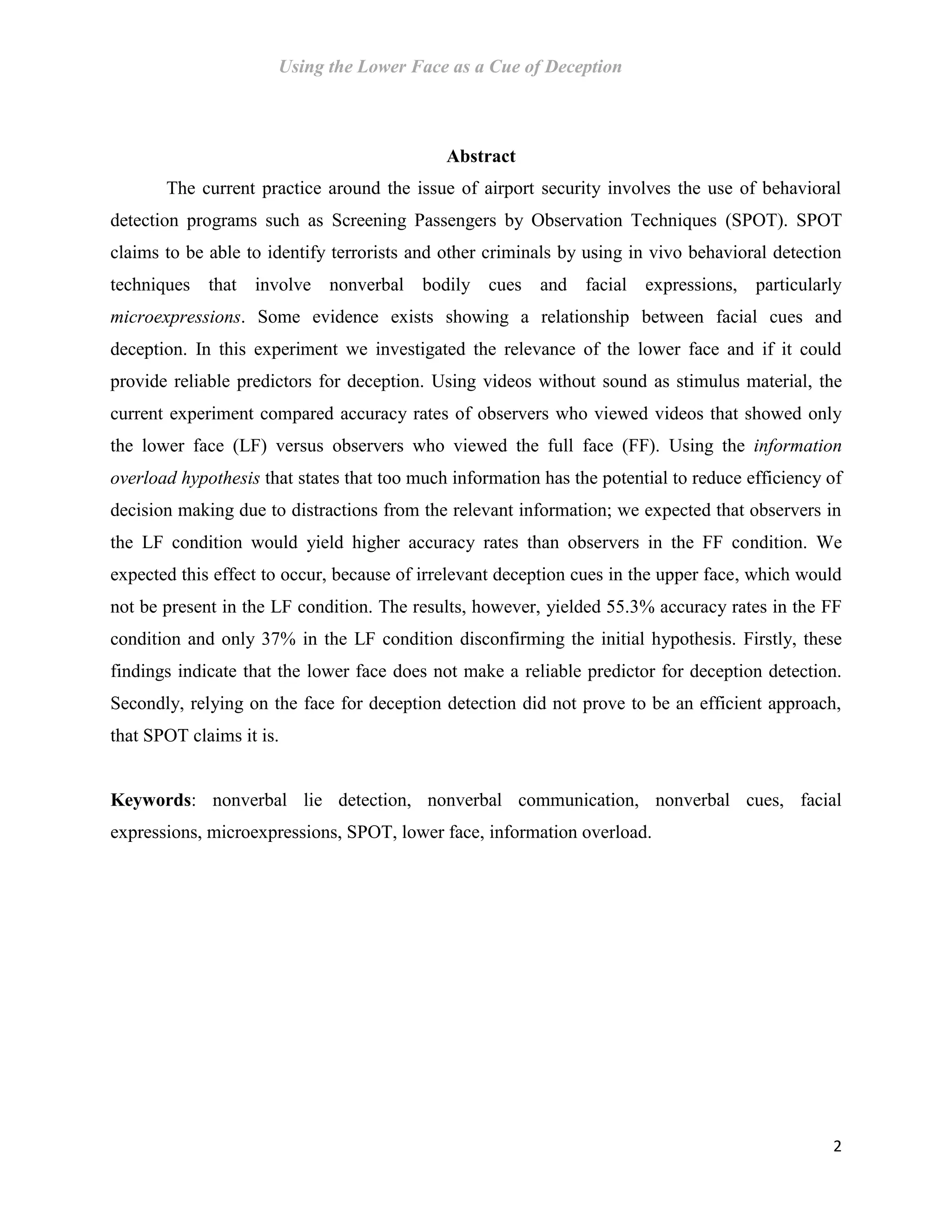 Using the Lower Face as a Cue of Deception
2
Abstract
The current practice around the issue of airport security involves the use of behavioral
detection programs such as Screening Passengers by Observation Techniques (SPOT). SPOT
claims to be able to identify terrorists and other criminals by using in vivo behavioral detection
techniques that involve nonverbal bodily cues and facial expressions, particularly
microexpressions. Some evidence exists showing a relationship between facial cues and
deception. In this experiment we investigated the relevance of the lower face and if it could
provide reliable predictors for deception. Using videos without sound as stimulus material, the
current experiment compared accuracy rates of observers who viewed videos that showed only
the lower face (LF) versus observers who viewed the full face (FF). Using the information
overload hypothesis that states that too much information has the potential to reduce efficiency of
decision making due to distractions from the relevant information; we expected that observers in
the LF condition would yield higher accuracy rates than observers in the FF condition. We
expected this effect to occur, because of irrelevant deception cues in the upper face, which would
not be present in the LF condition. The results, however, yielded 55.3% accuracy rates in the FF
condition and only 37% in the LF condition disconfirming the initial hypothesis. Firstly, these
findings indicate that the lower face does not make a reliable predictor for deception detection.
Secondly, relying on the face for deception detection did not prove to be an efficient approach,
that SPOT claims it is.
Keywords: nonverbal lie detection, nonverbal communication, nonverbal cues, facial
expressions, microexpressions, SPOT, lower face, information overload.
 