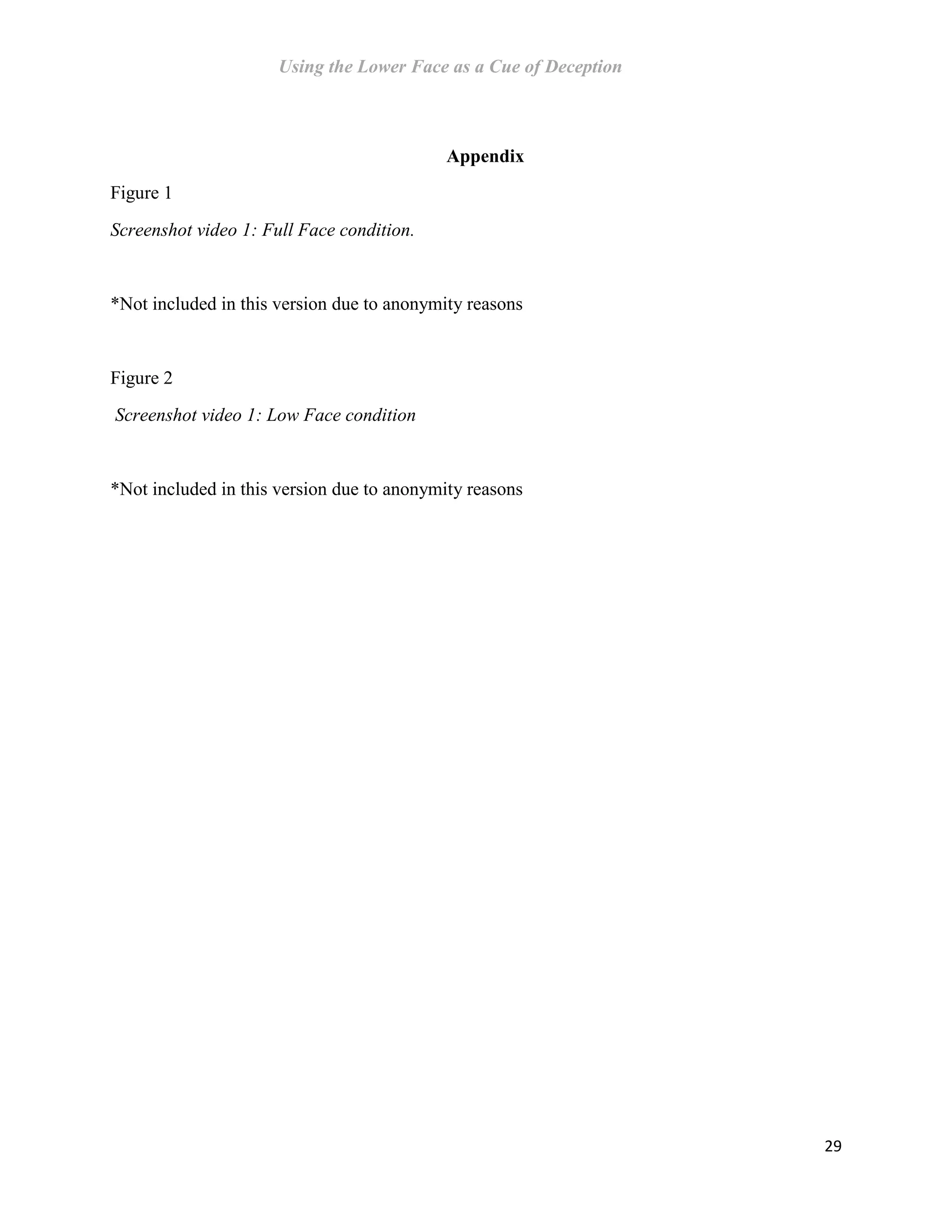 Using the Lower Face as a Cue of Deception
29
Appendix
Figure 1
Screenshot video 1: Full Face condition.
*Not included in this version due to anonymity reasons
Figure 2
Screenshot video 1: Low Face condition
*Not included in this version due to anonymity reasons
 