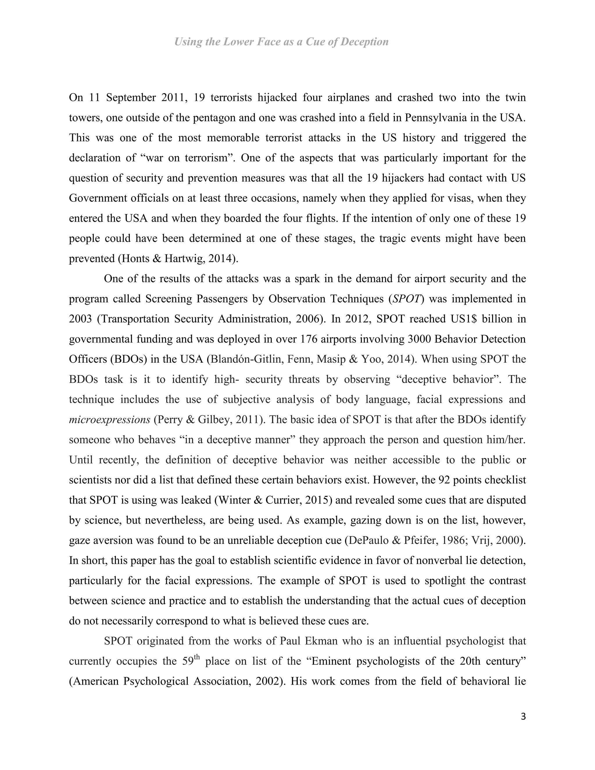 Using the Lower Face as a Cue of Deception
3
On 11 September 2011, 19 terrorists hijacked four airplanes and crashed two into the twin
towers, one outside of the pentagon and one was crashed into a field in Pennsylvania in the USA.
This was one of the most memorable terrorist attacks in the US history and triggered the
declaration of “war on terrorism”. One of the aspects that was particularly important for the
question of security and prevention measures was that all the 19 hijackers had contact with US
Government officials on at least three occasions, namely when they applied for visas, when they
entered the USA and when they boarded the four flights. If the intention of only one of these 19
people could have been determined at one of these stages, the tragic events might have been
prevented (Honts & Hartwig, 2014).
One of the results of the attacks was a spark in the demand for airport security and the
program called Screening Passengers by Observation Techniques (SPOT) was implemented in
2003 (Transportation Security Administration, 2006). In 2012, SPOT reached US1$ billion in
governmental funding and was deployed in over 176 airports involving 3000 Behavior Detection
Officers (BDOs) in the USA (Blandón-Gitlin, Fenn, Masip & Yoo, 2014). When using SPOT the
BDOs task is it to identify high- security threats by observing “deceptive behavior”. The
technique includes the use of subjective analysis of body language, facial expressions and
microexpressions (Perry & Gilbey, 2011). The basic idea of SPOT is that after the BDOs identify
someone who behaves “in a deceptive manner” they approach the person and question him/her.
Until recently, the definition of deceptive behavior was neither accessible to the public or
scientists nor did a list that defined these certain behaviors exist. However, the 92 points checklist
that SPOT is using was leaked (Winter & Currier, 2015) and revealed some cues that are disputed
by science, but nevertheless, are being used. As example, gazing down is on the list, however,
gaze aversion was found to be an unreliable deception cue (DePaulo & Pfeifer, 1986; Vrij, 2000).
In short, this paper has the goal to establish scientific evidence in favor of nonverbal lie detection,
particularly for the facial expressions. The example of SPOT is used to spotlight the contrast
between science and practice and to establish the understanding that the actual cues of deception
do not necessarily correspond to what is believed these cues are.
SPOT originated from the works of Paul Ekman who is an influential psychologist that
currently occupies the 59th
place on list of the “Eminent psychologists of the 20th century”
(American Psychological Association, 2002). His work comes from the field of behavioral lie
 