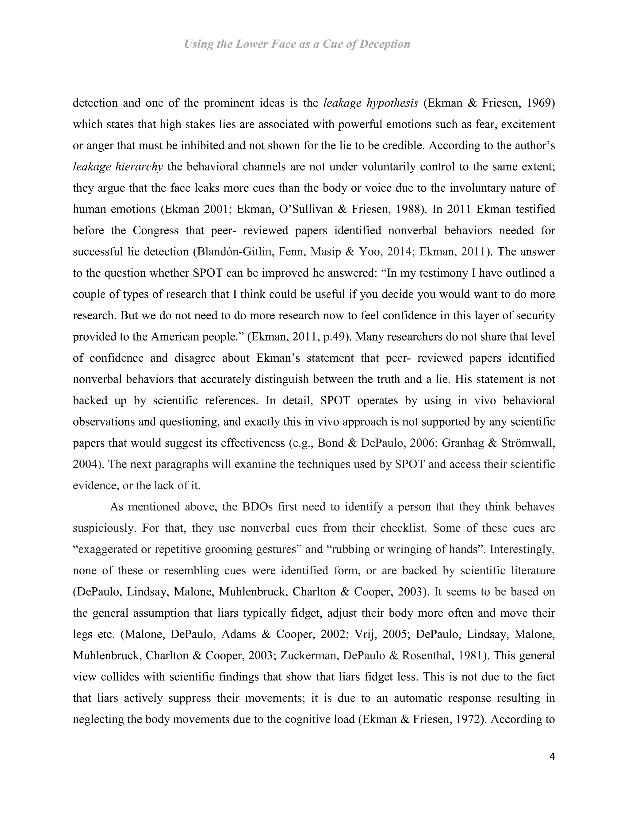 Using the Lower Face as a Cue of Deception
4
detection and one of the prominent ideas is the leakage hypothesis (Ekman & Friesen, 1969)
which states that high stakes lies are associated with powerful emotions such as fear, excitement
or anger that must be inhibited and not shown for the lie to be credible. According to the author’s
leakage hierarchy the behavioral channels are not under voluntarily control to the same extent;
they argue that the face leaks more cues than the body or voice due to the involuntary nature of
human emotions (Ekman 2001; Ekman, O’Sullivan & Friesen, 1988). In 2011 Ekman testified
before the Congress that peer- reviewed papers identified nonverbal behaviors needed for
successful lie detection (Blandón-Gitlin, Fenn, Masip & Yoo, 2014; Ekman, 2011). The answer
to the question whether SPOT can be improved he answered: “In my testimony I have outlined a
couple of types of research that I think could be useful if you decide you would want to do more
research. But we do not need to do more research now to feel confidence in this layer of security
provided to the American people.” (Ekman, 2011, p.49). Many researchers do not share that level
of confidence and disagree about Ekman’s statement that peer- reviewed papers identified
nonverbal behaviors that accurately distinguish between the truth and a lie. His statement is not
backed up by scientific references. In detail, SPOT operates by using in vivo behavioral
observations and questioning, and exactly this in vivo approach is not supported by any scientific
papers that would suggest its effectiveness (e.g., Bond & DePaulo, 2006; Granhag & Strömwall,
2004). The next paragraphs will examine the techniques used by SPOT and access their scientific
evidence, or the lack of it.
As mentioned above, the BDOs first need to identify a person that they think behaves
suspiciously. For that, they use nonverbal cues from their checklist. Some of these cues are
“exaggerated or repetitive grooming gestures” and “rubbing or wringing of hands”. Interestingly,
none of these or resembling cues were identified form, or are backed by scientific literature
(DePaulo, Lindsay, Malone, Muhlenbruck, Charlton & Cooper, 2003). It seems to be based on
the general assumption that liars typically fidget, adjust their body more often and move their
legs etc. (Malone, DePaulo, Adams & Cooper, 2002; Vrij, 2005; DePaulo, Lindsay, Malone,
Muhlenbruck, Charlton & Cooper, 2003; Zuckerman, DePaulo & Rosenthal, 1981). This general
view collides with scientific findings that show that liars fidget less. This is not due to the fact
that liars actively suppress their movements; it is due to an automatic response resulting in
neglecting the body movements due to the cognitive load (Ekman & Friesen, 1972). According to
 