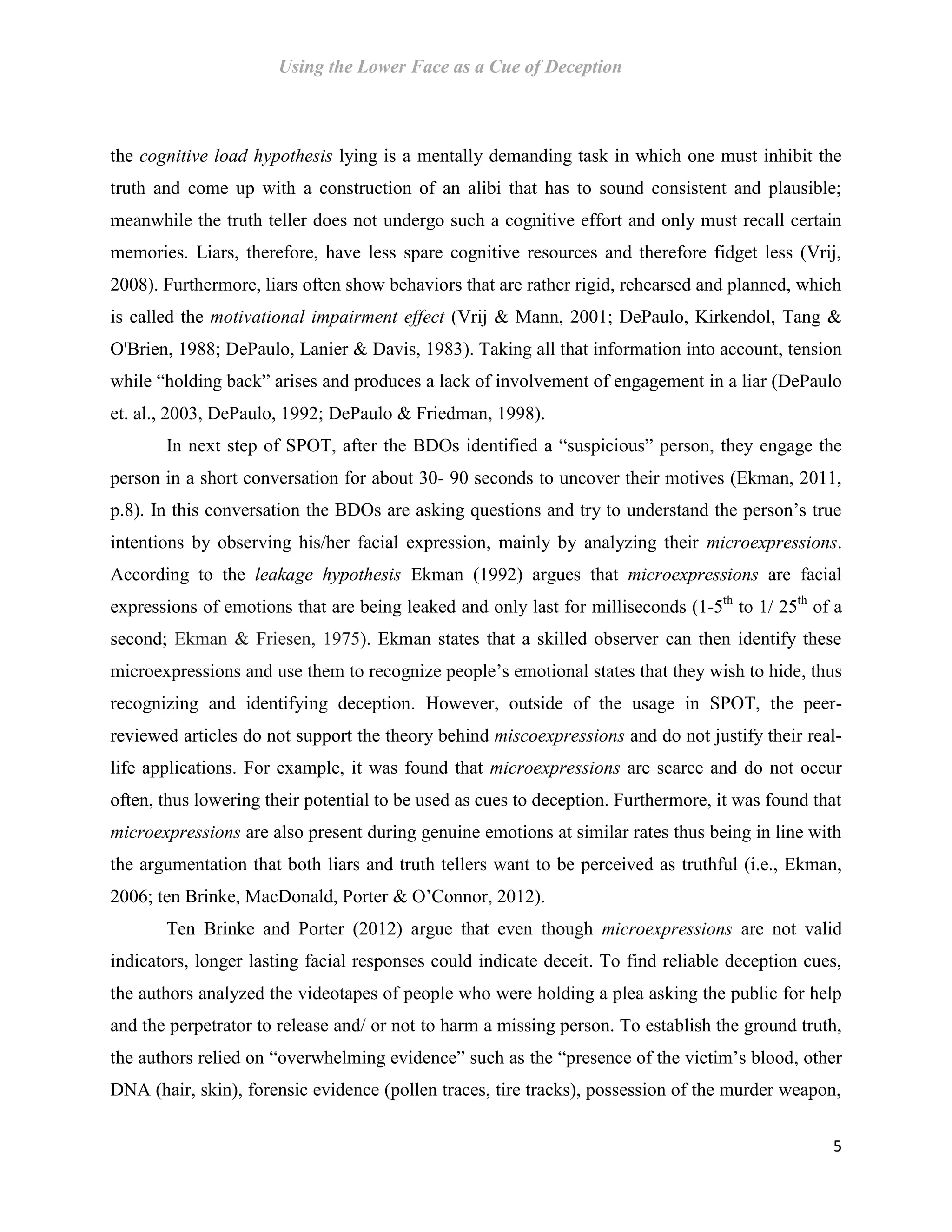 Using the Lower Face as a Cue of Deception
5
the cognitive load hypothesis lying is a mentally demanding task in which one must inhibit the
truth and come up with a construction of an alibi that has to sound consistent and plausible;
meanwhile the truth teller does not undergo such a cognitive effort and only must recall certain
memories. Liars, therefore, have less spare cognitive resources and therefore fidget less (Vrij,
2008). Furthermore, liars often show behaviors that are rather rigid, rehearsed and planned, which
is called the motivational impairment effect (Vrij & Mann, 2001; DePaulo, Kirkendol, Tang &
O'Brien, 1988; DePaulo, Lanier & Davis, 1983). Taking all that information into account, tension
while “holding back” arises and produces a lack of involvement of engagement in a liar (DePaulo
et. al., 2003, DePaulo, 1992; DePaulo & Friedman, 1998).
In next step of SPOT, after the BDOs identified a “suspicious” person, they engage the
person in a short conversation for about 30- 90 seconds to uncover their motives (Ekman, 2011,
p.8). In this conversation the BDOs are asking questions and try to understand the person’s true
intentions by observing his/her facial expression, mainly by analyzing their microexpressions.
According to the leakage hypothesis Ekman (1992) argues that microexpressions are facial
expressions of emotions that are being leaked and only last for milliseconds (1-5th
to 1/ 25th
of a
second; Ekman & Friesen, 1975). Ekman states that a skilled observer can then identify these
microexpressions and use them to recognize people’s emotional states that they wish to hide, thus
recognizing and identifying deception. However, outside of the usage in SPOT, the peer-
reviewed articles do not support the theory behind miscoexpressions and do not justify their real-
life applications. For example, it was found that microexpressions are scarce and do not occur
often, thus lowering their potential to be used as cues to deception. Furthermore, it was found that
microexpressions are also present during genuine emotions at similar rates thus being in line with
the argumentation that both liars and truth tellers want to be perceived as truthful (i.e., Ekman,
2006; ten Brinke, MacDonald, Porter & O’Connor, 2012).
Ten Brinke and Porter (2012) argue that even though microexpressions are not valid
indicators, longer lasting facial responses could indicate deceit. To find reliable deception cues,
the authors analyzed the videotapes of people who were holding a plea asking the public for help
and the perpetrator to release and/ or not to harm a missing person. To establish the ground truth,
the authors relied on “overwhelming evidence” such as the “presence of the victim’s blood, other
DNA (hair, skin), forensic evidence (pollen traces, tire tracks), possession of the murder weapon,
 