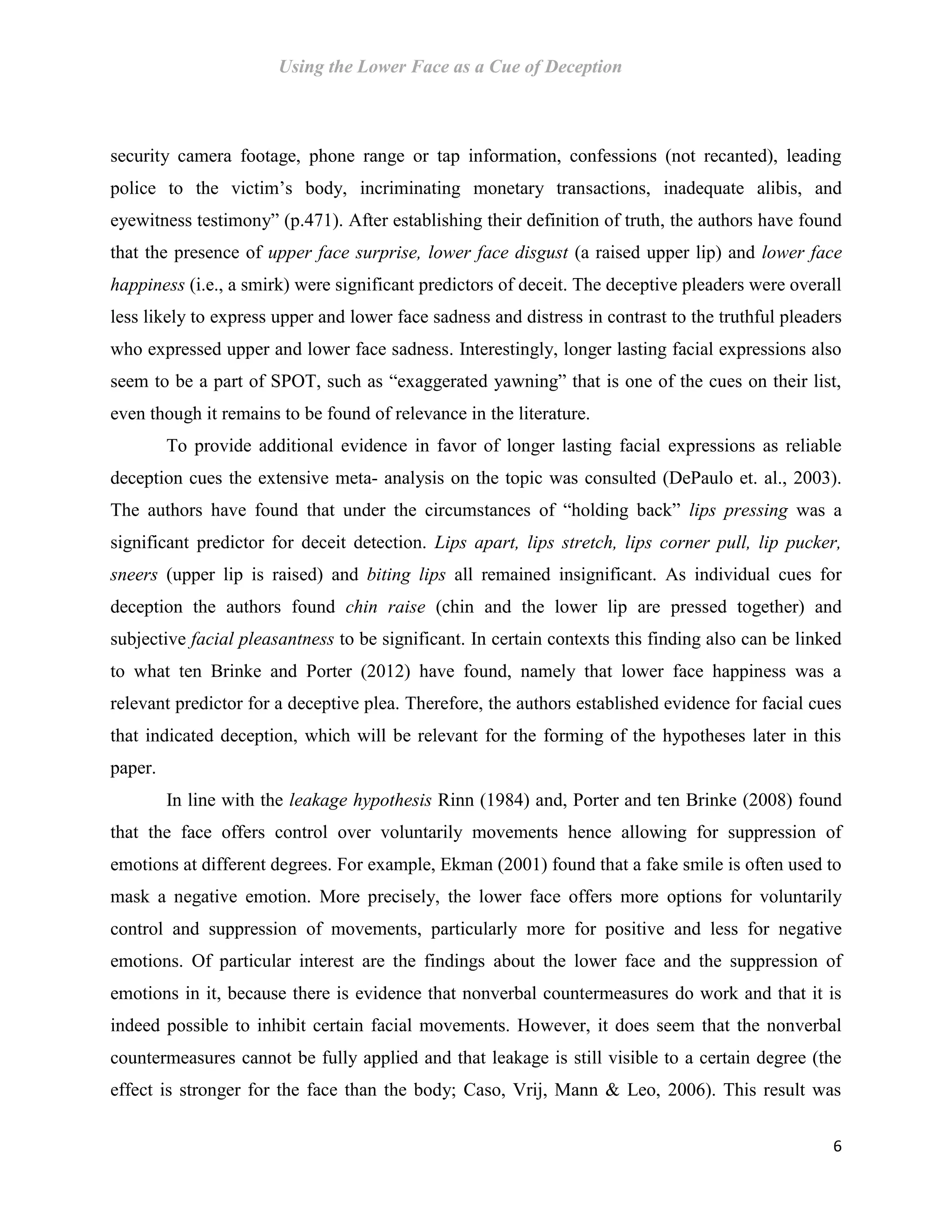 Using the Lower Face as a Cue of Deception
6
security camera footage, phone range or tap information, confessions (not recanted), leading
police to the victim’s body, incriminating monetary transactions, inadequate alibis, and
eyewitness testimony” (p.471). After establishing their definition of truth, the authors have found
that the presence of upper face surprise, lower face disgust (a raised upper lip) and lower face
happiness (i.e., a smirk) were significant predictors of deceit. The deceptive pleaders were overall
less likely to express upper and lower face sadness and distress in contrast to the truthful pleaders
who expressed upper and lower face sadness. Interestingly, longer lasting facial expressions also
seem to be a part of SPOT, such as “exaggerated yawning” that is one of the cues on their list,
even though it remains to be found of relevance in the literature.
To provide additional evidence in favor of longer lasting facial expressions as reliable
deception cues the extensive meta- analysis on the topic was consulted (DePaulo et. al., 2003).
The authors have found that under the circumstances of “holding back” lips pressing was a
significant predictor for deceit detection. Lips apart, lips stretch, lips corner pull, lip pucker,
sneers (upper lip is raised) and biting lips all remained insignificant. As individual cues for
deception the authors found chin raise (chin and the lower lip are pressed together) and
subjective facial pleasantness to be significant. In certain contexts this finding also can be linked
to what ten Brinke and Porter (2012) have found, namely that lower face happiness was a
relevant predictor for a deceptive plea. Therefore, the authors established evidence for facial cues
that indicated deception, which will be relevant for the forming of the hypotheses later in this
paper.
In line with the leakage hypothesis Rinn (1984) and, Porter and ten Brinke (2008) found
that the face offers control over voluntarily movements hence allowing for suppression of
emotions at different degrees. For example, Ekman (2001) found that a fake smile is often used to
mask a negative emotion. More precisely, the lower face offers more options for voluntarily
control and suppression of movements, particularly more for positive and less for negative
emotions. Of particular interest are the findings about the lower face and the suppression of
emotions in it, because there is evidence that nonverbal countermeasures do work and that it is
indeed possible to inhibit certain facial movements. However, it does seem that the nonverbal
countermeasures cannot be fully applied and that leakage is still visible to a certain degree (the
effect is stronger for the face than the body; Caso, Vrij, Mann & Leo, 2006). This result was
 