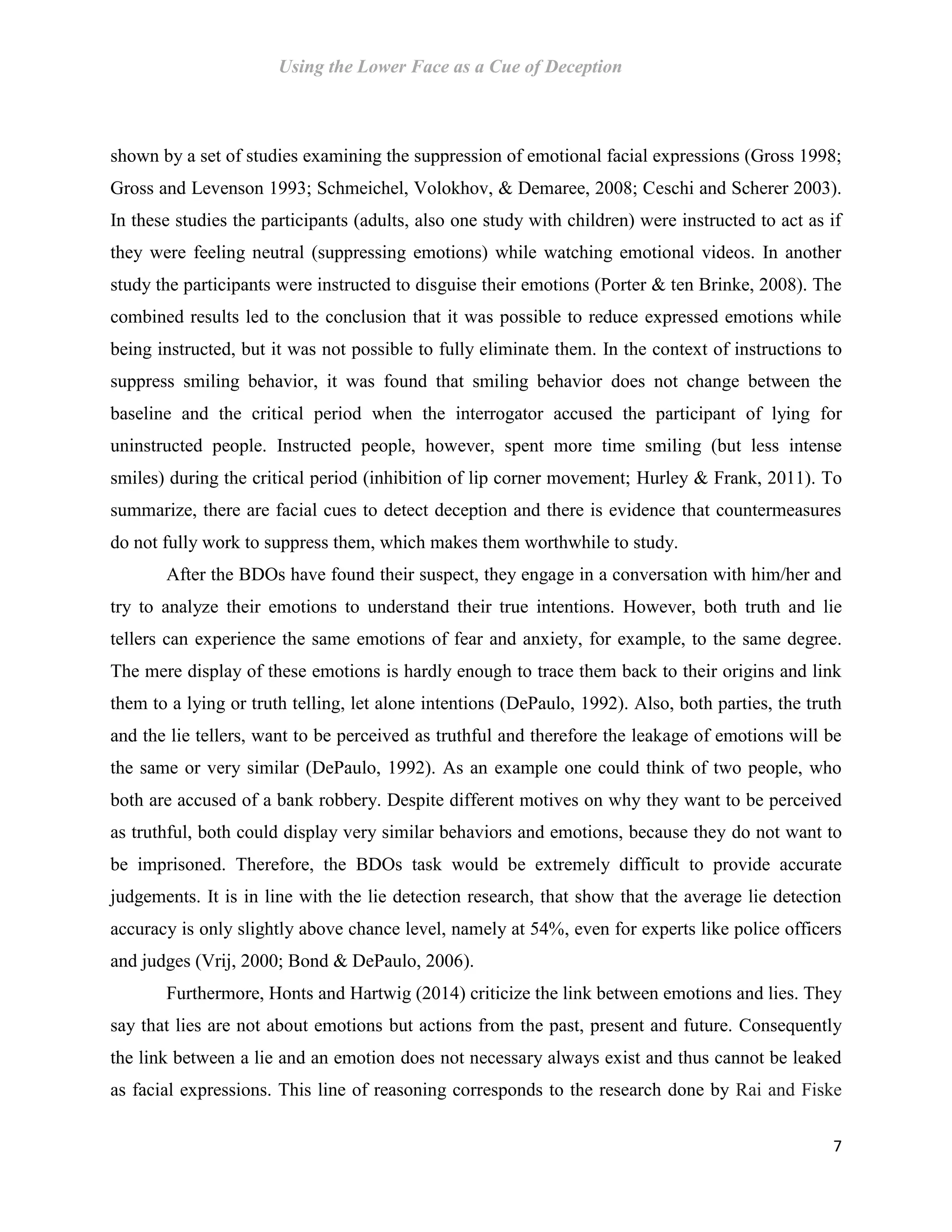 Using the Lower Face as a Cue of Deception
7
shown by a set of studies examining the suppression of emotional facial expressions (Gross 1998;
Gross and Levenson 1993; Schmeichel, Volokhov, & Demaree, 2008; Ceschi and Scherer 2003).
In these studies the participants (adults, also one study with children) were instructed to act as if
they were feeling neutral (suppressing emotions) while watching emotional videos. In another
study the participants were instructed to disguise their emotions (Porter & ten Brinke, 2008). The
combined results led to the conclusion that it was possible to reduce expressed emotions while
being instructed, but it was not possible to fully eliminate them. In the context of instructions to
suppress smiling behavior, it was found that smiling behavior does not change between the
baseline and the critical period when the interrogator accused the participant of lying for
uninstructed people. Instructed people, however, spent more time smiling (but less intense
smiles) during the critical period (inhibition of lip corner movement; Hurley & Frank, 2011). To
summarize, there are facial cues to detect deception and there is evidence that countermeasures
do not fully work to suppress them, which makes them worthwhile to study.
After the BDOs have found their suspect, they engage in a conversation with him/her and
try to analyze their emotions to understand their true intentions. However, both truth and lie
tellers can experience the same emotions of fear and anxiety, for example, to the same degree.
The mere display of these emotions is hardly enough to trace them back to their origins and link
them to a lying or truth telling, let alone intentions (DePaulo, 1992). Also, both parties, the truth
and the lie tellers, want to be perceived as truthful and therefore the leakage of emotions will be
the same or very similar (DePaulo, 1992). As an example one could think of two people, who
both are accused of a bank robbery. Despite different motives on why they want to be perceived
as truthful, both could display very similar behaviors and emotions, because they do not want to
be imprisoned. Therefore, the BDOs task would be extremely difficult to provide accurate
judgements. It is in line with the lie detection research, that show that the average lie detection
accuracy is only slightly above chance level, namely at 54%, even for experts like police officers
and judges (Vrij, 2000; Bond & DePaulo, 2006).
Furthermore, Honts and Hartwig (2014) criticize the link between emotions and lies. They
say that lies are not about emotions but actions from the past, present and future. Consequently
the link between a lie and an emotion does not necessary always exist and thus cannot be leaked
as facial expressions. This line of reasoning corresponds to the research done by Rai and Fiske
 
