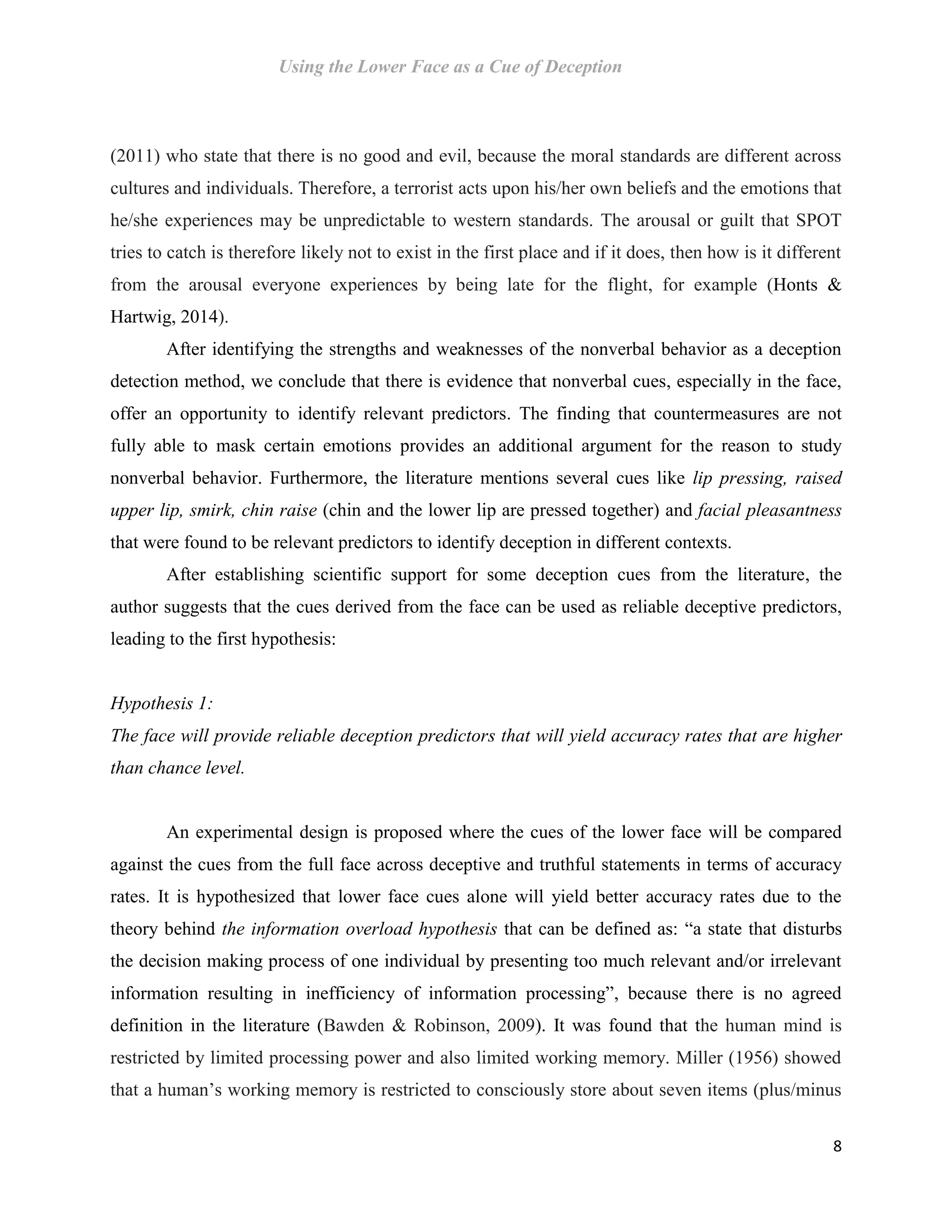 Using the Lower Face as a Cue of Deception
8
(2011) who state that there is no good and evil, because the moral standards are different across
cultures and individuals. Therefore, a terrorist acts upon his/her own beliefs and the emotions that
he/she experiences may be unpredictable to western standards. The arousal or guilt that SPOT
tries to catch is therefore likely not to exist in the first place and if it does, then how is it different
from the arousal everyone experiences by being late for the flight, for example (Honts &
Hartwig, 2014).
After identifying the strengths and weaknesses of the nonverbal behavior as a deception
detection method, we conclude that there is evidence that nonverbal cues, especially in the face,
offer an opportunity to identify relevant predictors. The finding that countermeasures are not
fully able to mask certain emotions provides an additional argument for the reason to study
nonverbal behavior. Furthermore, the literature mentions several cues like lip pressing, raised
upper lip, smirk, chin raise (chin and the lower lip are pressed together) and facial pleasantness
that were found to be relevant predictors to identify deception in different contexts.
After establishing scientific support for some deception cues from the literature, the
author suggests that the cues derived from the face can be used as reliable deceptive predictors,
leading to the first hypothesis:
Hypothesis 1:
The face will provide reliable deception predictors that will yield accuracy rates that are higher
than chance level.
An experimental design is proposed where the cues of the lower face will be compared
against the cues from the full face across deceptive and truthful statements in terms of accuracy
rates. It is hypothesized that lower face cues alone will yield better accuracy rates due to the
theory behind the information overload hypothesis that can be defined as: “a state that disturbs
the decision making process of one individual by presenting too much relevant and/or irrelevant
information resulting in inefficiency of information processing”, because there is no agreed
definition in the literature (Bawden & Robinson, 2009). It was found that the human mind is
restricted by limited processing power and also limited working memory. Miller (1956) showed
that a human’s working memory is restricted to consciously store about seven items (plus/minus
 