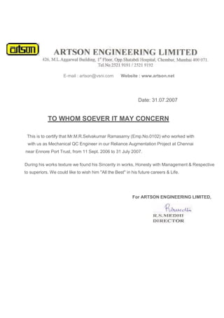 E-mail : artson@vsni.com Website : www.artson.net
Date: 31.07.2007
TO WHOM SOEVER IT MAY CONCERN
This is to certify that Mr.M.R.Selvakumar Ramasamy (Emp.No.0102) who worked with
with us as Mechanical QC Engineer in our Reliance Augmentation Project at Chennai
near Ennore Port Trust, from 11 Sept. 2006 to 31 July 2007.
During his works texture we found his Sincerity in works, Honesty with Management & Respective
to superiors. We could like to wish him "All the Best" in his future careers & Life.
For ARTSON ENGINEERING LIMITED,
 