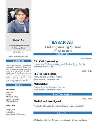 `
Babar Ali
University of Engineering and
Technology, Taxila
+923015331533
Babar.ali2314@yahoo.com
ABOUT ME
I am a self-motivated, hardworking,
emotionally intelligent, flexible and
quick in adapting to new conditions,
having a strong passion to work in
broad areas of Civil Engineering and
HR fields to achieve organizational
goals, personal growth and
professional satisfaction through hard
work, loyalty and positive attitude
SKILLS
SOFTWARES
AutoCAD
ETABS
Microsoft Office
Adobe Photoshop
Mat lab (Basics)
Study Visits
Mangla Dam
Tarbela Dam
Survey Camp at khanaspura
BABAR ALI
Civil Engineering Student
(8th
Semester)
EDUCATION
(2012 – present)
BSc. Civil Engineering
University Of Engineering and Technology, Taxila
8th
Semester with CGPA 2.8
(2010 – 2012)
FSc. Pre-Engineering
Army Public College, Attock
Marks: 858/1100 Percentage: 78%
Matriculation
Fazaia Degree College, Kamra
Marks: 830/1050 Percentage: 79.05 %
Final Year Projects
(Nov – 2014)
Studied and investigated
“Feasibility of low cost Green concrete using recycled material “
Internship
Worked as Internee Engineer at National Highway Authority
 