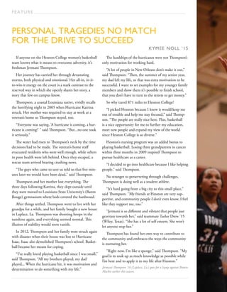 Personal tragedies no match
for the drive to succeed
KYMEE NOLL ’15
FEATURE
If anyone on the Hesston College women’s basketball
team knows what it means to overcome adversity, it’s
freshman Jermani Thompson.
Her journey has carried her through devastating
storms, both physical and emotional. Her all-in, in-it-
to-win-it energy on the court is a stark contrast to the
reserved way in which she openly shares her story, a
story that few on campus know.
Thompson, a coastal Louisiana native, vividly recalls
the horrifying night in 2005 when Hurricane Katrina
struck. Her mother was required to stay at work at a
veteran’s home so Thompson stayed, too.
“Everyone was saying, ‘A hurricane is coming, a hur-
ricane is coming!’ ” said Thompson. “But...no one took
it seriously.”
The water had risen to Thompson’s neck by the time
decisions had to be made. The veteran’s home staff
evacuated residents who were well enough, while others
in poor health were left behind. Once they escaped, a
rescue team arrived bearing crushing news.
“The guys who came to save us told us that five min-
utes later we would have been dead,” said Thompson.
Thompson and her mother lost everything. The
three days following Katrina, they slept outside until
they were moved to Louisiana State University’s (Baton
Rouge) gymnasium where beds covered the hardwood.
After things settled, Thompson went to live with her
grandpa for a while, and her family bought a new house
in Laplace, La. Thompson was shooting hoops in the
sunshine again, and everything seemed normal. This
illusion of stability would soon vanish.
In 2012, Thompson and her family were struck again
with disaster when their house was lost to Hurricane
Isaac. Isaac also demolished Thompson’s school. Basket-
ball became her means for coping.
“I’ve really loved playing basketball since I was small,”
said Thompson. “All my brothers played; my dad
played... When the hurricane hit, it was motivation and
determination to do something with my life.”
The hardships of the hurricanes were not Thompson’s
only motivation for working hard.
“A lot of people in New Orleans don’t make it out,”
said Thompson. “Then, the summer of my senior year,
my dad left my life, so that was extra motivation to be
successful. I want to set examples for my younger family
members and show them it’s possible to finish school,
that you don’t have to turn to the streets to get money.”
So why travel 871 miles to Hesston College?
“I picked Hesston because I knew it would keep me
out of trouble and help me stay focused,” said Thomp-
son. “The people are really nice here. Plus, basketball
is a nice opportunity for me to further my education,
meet new people and expand my view of the world
since Hesston College is so diverse.”
Hesston’s nursing program was an added bonus to
playing basketball. Losing three grandparents to cancer
within three months in 2009 inspired Thompson to
pursue healthcare as a career.
“I decided to go into healthcare because I like helping
people,” said Thompson.
No stranger to perservering through challenges,
Thompson is doing well as a student athlete.
“It’s hard going from a big city to this small place,”
said Thompson. “My friends at Hesston are very sup-
portive, and community people I don’t even know, I feel
like they support me, too.”
“Jermani is so different and vibrant that people just
gravitate towards her,” said teammate Taelor Drew ’15
(Wiley, Texas). “She has a lot of self esteem. She won’t
let anyone stop her.”
Thompson has found her own way to contribute to
the community and embraces the ways the community
is nurturing her.
“Right now, I’m like a sponge,” said Thompson. “My
goal is to soak up as much knowledge as possible while
I’m here and to apply it to my life after Hesston.”
Jermani Thompson ’16 (Laplace, La.) goes for a layup against Brown
Mackie earlier this season.
 