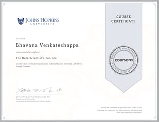 EDUCA
T
ION FOR EVE
R
YONE
CO
U
R
S
E
C E R T I F
I
C
A
TE
COURSE
CERTIFICATE
02/11/2016
Bhavana Venkateshappa
The Data Scientist’s Toolbox
an online non-credit course authorized by Johns Hopkins University and offered
through Coursera
has successfully completed
Jeff Leek, PhD; Roger Peng, PhD; Brian Caffo, PhD
Department of Biostatistics
Johns Hopkins Bloomberg School of Public Health
Verify at coursera.org/verify/DYXZEAYZ7S3U
Coursera has confirmed the identity of this individual and
their participation in the course.
 