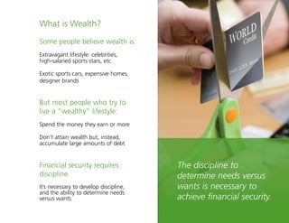 9
Some people believe wealth is:
Extravagant lifestyle: celebrities,
high-salaried sports stars, etc.
Exotic sports cars, expensive homes,
designer brands
But most people who try to
live a “wealthy” lifestyle:
Spend the money they earn or more
Don’t attain wealth but, instead,
accumulate large amounts of debt
Financial security requires
discipline
It’s necessary to develop discipline,
and the ability to determine needs
versus wants.
The discipline to
determine needs versus
wants is necessary to
achieve financial security.
What is Wealth?
 