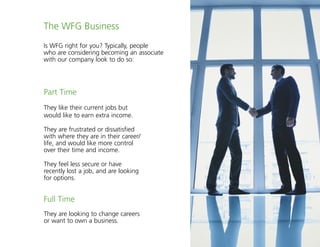 23
The WFG Business
Is WFG right for you? Typically, people
who are considering becoming an associate
with our company look to do so:
Part Time
They like their current jobs but
would like to earn extra income.
They are frustrated or dissatisfied
with where they are in their career/
life, and would like more control
over their time and income.
They feel less secure or have
recently lost a job, and are looking
for options.
Full Time
They are looking to change careers
or want to own a business.
 