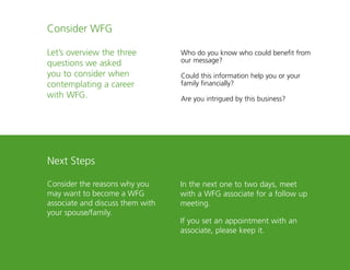 24
Consider WFG
Let’s overview the three
questions we asked
you to consider when
contemplating a career
with WFG.
Next Steps
Consider the reasons why you
may want to become a WFG
associate and discuss them with
your spouse/family.
Who do you know who could benefit from
our message?
Could this information help you or your
family financially?
Are you intrigued by this business?
In the next one to two days, meet
with a WFG associate for a follow up
meeting.
If you set an appointment with an
associate, please keep it.
 