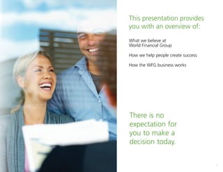 1
This presentation provides
you with an overview of:
What we believe at
World Financial Group
How we help people create success
How the WFG business works
There is no
expectation for
you to make a
decision today.
 