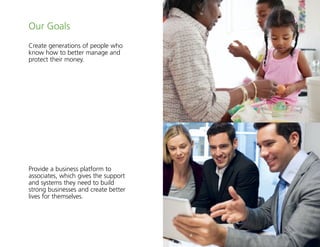 3
Our Goals
Create generations of people who
know how to better manage and
protect their money.
Provide a business platform to
associates, which gives the support
and systems they need to build
strong businesses and create better
lives for themselves.
 