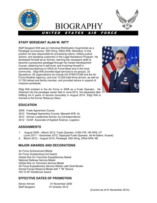 BIOGRAPHY
U N I T E D S T A T E S A I R F O R C E
STAFF SERGEANT ALAN W. WITT
Staff Sergeant Witt was an Individual Mobilization Augmentee as a
Paralegal Journeyman, 55th Wing, Offutt AFB, Nebraksa. In this
position he was responsible for processing claims, military justice
actions, and assisting customers in the Legal Assistance Program. He
developed himself as an Airman, learning the necessary skills to
become a productive paralegal through his Career Development
Course, obtaining his 5 skill level, and involving himself in
activities/volunteering on Offutt Air Force Base and in the local
community. SSgt Witt provided legal services to six groups, 32
Squadrons, 50 organizations (to include US STRATCOM and the Air
Force Weather Agency), and over 10,200 total force airmen, as well as
31,700 retired and family member, and provided advice in support of
missions worldwide.
SSgt Witt enlisted in the Air Force in 2008 as a Fuels Operator. He
retrained into the paralegal career field in June 2012. He separated after
fulfilling his 6 years of service honorably in August 2014. SSgt Witt is
married to the former Rebecca Olson.
EDUCATION
2009 Fuels Apprentice Course
2012 Paralegal Apprentice Course, Maxwell AFB, AL
2012 Airman Leadership School, by Correspondence
2012 CCAF, Associate of Applied Science, Logistics
ASSIGNMENTS
1. August 2008 – March 2012, Fuels Operator, 419th FW, Hill AFB, UT
(June 2011 – December 2012, Deployed Fuels Operator, Ali-Al-Salem, Kuwait)
2. March 2012 – August 2014, Paralegal, 55th Wing, Offutt AFB, NE
MAJOR AWARDS AND DECORATIONS
Air Force Achievement Medal
Air Force Outstanding Unit Award
Global War On Terrorism Expeditionary Medal
National Defense Service Medal
Global War on Terrorism Service Medal
Air Force Expeditionary Service Ribbon with Gold Border
Armed Forces Reserve Medal with 1 “M” Device
HQ 12 AF Westbrook Award
EFFECTIVE DATES OF PROMOTION
Senior Airman 01 November 2009
Staff Sergeant 01 October 2012
(Current as of 01 November 2014)
 