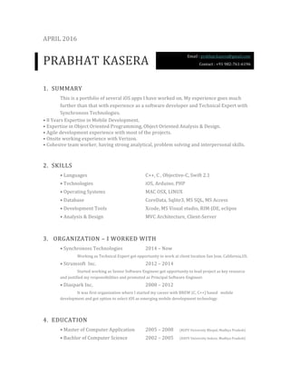 APRIL	2016	
PRABHAT	KASERA	
1. SUMMARY	
This	is	a	portfolio	of	several	iOS	apps	I	have	worked	on.	My	experience	goes	much	
further	than	that	with	experience	as	a	software	developer	and	Technical	Expert	with	
Synchronoss	Technologies.	
•	8	Years	Expertise	in	Mobile	Development.		
•	Expertise	in	Object	Oriented	Programming,	Object	Oriented	Analysis	&	Design.	
•	Agile	development	experience	with	most	of	the	projects.	
•	Onsite	working	experience	with	Verizon.	
•	Cohesive	team	worker,	having	strong	analytical,	problem	solving	and	interpersonal	skills.	
2. SKILLS	
•	Languages		 	 	 	 C++,	C	,	Objective-C,	Swift	2.1	
•	Technologies			 	 	 iOS,	Arduino,	PHP	
•	Operating	Systems		 	 	 MAC	OSX,	LINUX		
•	Database		 	 	 	 CoreData,	Sqlite3,	MS	SQL,	MS	Access		
•	Development	Tools		 	 	 Xcode,	MS	Visual	studio,	RIM-JDE,	eclipse	
•	Analysis	&	Design		 	 	 MVC	Architecture,	Client-Server	
3. 	ORGANIZATION	–	I	WORKED	WITH	
•	Synchronoss	Technologies		 	 2014	–	Now	
	 Working	as	Technical	Expert	got	opportunity	to	work	at	client	location	San	Jose,	California,US.	
•	Strumsoft		Inc.		 	 	 2012	–	2014	
Started	working	as	Senior	Software	Engineer	got	opportunity	to	lead	project	as	key	resource	
and	justified	my	responsibilities	and	promoted	as	Principal	Software	Engineer.	
•	Diaspark	Inc.			 	 	 2008	–	2012	
It	was	first	organization	where	I	started	my	career	with	BREW	(C,	C++)	based			mobile	
development	and	got	option	to	select	iOS	as	emerging	mobile	development	technology.			
4. EDUCATION	
•	Master	of	Computer	Application		 2005	–	2008	 (RGPV	University	Bhopal,	Madhya	Pradesh)	
•	Bachlor	of	Computer	Science		 2002	–	2005	 (DAVV	University	Indore,	Madhya	Pradesh)	
Email	:	prabhat.kasera@gmail.com	
Contact	:	+91	982-761-6196		
 