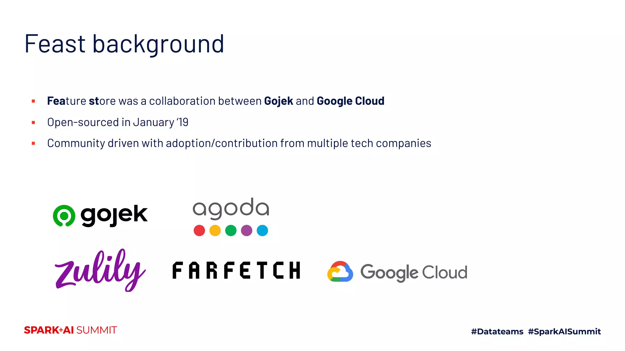 Feast background ▪ Feature store was a collaboration between Gojek and Google Cloud ▪ Open-sourced in January ‘19 ▪ Community driven with adoption/contribution from multiple tech companies 