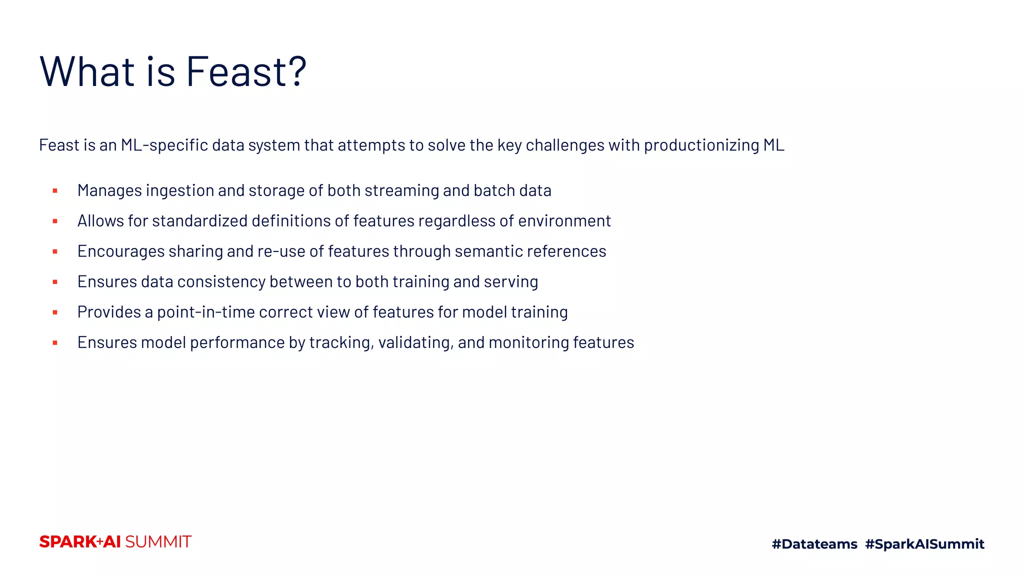 What is Feast? Feast is an ML-speciﬁc data system that attempts to solve the key challenges with productionizing ML ▪ Manages ingestion and storage of both streaming and batch data ▪ Allows for standardized deﬁnitions of features regardless of environment ▪ Encourages sharing and re-use of features through semantic references ▪ Ensures data consistency between to both training and serving ▪ Provides a point-in-time correct view of features for model training ▪ Ensures model performance by tracking, validating, and monitoring features 